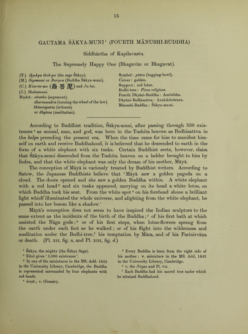 GAUTAMA ^AKYA-MUNI' (FOURTH MANUSHI-BUDDHA) Siddhartha of Kapilavastu. The Supremely Happy One (Bhagavan or Bhagavat). Symbol: patra (begging-bowl). Colour: golden. Suppoit: red lotus. Bodhi-tree: Ficus reUgiosa. Fourth Dhyani-Buddha : Amitabha. Dhyani-Bodhisattva: AvalokiteSvara. Manushi-Buddha : Sakya-muni. According to Buddhist tradition, Sakya-muni, after passing through 550 exis- tences 2 as animal, man, and god, was born in the Tushita heaven as Bodhisattva in the Jcalpa preceding the present era. When the time came for him to manifest him- self on earth and receive Buddhahood, it is believed that he descended to earth in the form of a white elephant with six tusks. Certain Buddhist sects, however, claim that Sakya-muni descended from the Tushita heaven on a ladder brought to him by Indra, and that the white elephant was only the dream of his mother, Maya. The conception of Maya is variously treated by Buddhist writers. According to Satow, the Japanese Buddhists believe that ‘Maya saw a golden pagoda on a cloud. The doors opened and she saw a golden Buddha within. A white elephant with a red head^ and six tusks appeared, carrying on its head a white lotus, on which Buddha took his seat. From the white spot^ on his forehead shone a brilliant light whiclf^illuminated the whole universe, and alighting from the white elephant, he passed into her bosom like a shadow.’ Maya’s conception does not seem to have inspired the Indian sculptors to the same extent as the incidents of the birth of the Buddha; ® of his first bath at which assisted the N%a gods; ® or of his first steps, when lotus-flowers sprang from the earth under each foot as he walked ; or of his flight into the wilderness and meditation under the Bodhi-tree,'^ his temptation by Mara, and of his Parinirvana or death. (PI. xii, fig. a, and PI. xiii, fig. d.) t (T.) iha-hya thub-pa (the sage Sakya). (M.) Sigemuni or Burqan (Buddha Sakya-muni). (C.) Kiao-ta-mo Ju-lai. (J.) Shakamunii Mudra: vitarka (argument). dharmacakra (turning the wheel of the law). hhumisparsa (witness), or dhyoma (meditation). ’ Sakya, the mighty (the Sakya Sage). ^ Eitel gives ‘ 5,000 existences ’. ® In one of the miniatures in the MS. Add. 1643 in the University Library, Cambridge, the Buddha is represented surrounded by four elephants with I’ed heads. * urnd ; v. Glossary. ® Every Buddha is born from the right side of his mother; v. miniature in the MS. Add. 1643 in the University Library, Cambridge. ® V. the JVagas and PI. vii. ’’ Each Buddha had his sacred tree under which he’attained Buddhahood.
