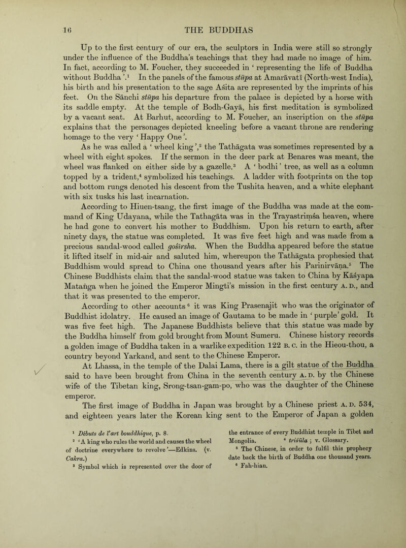 Up to the first century of our era, the sculptors in India were still so strongly under the influence of the Buddha’s teachings that they had made no image of him. In fact, according to M. Foucher, they succeeded in ‘ representing the life of Buddha without Buddha In the panels of the famous stupa at Amaravati (North-west India), his birth and his presentation to the sage A^ita are represented by the imprints of his feet. On the Sanchi stupa his departure from the palace is depicted by a horse with its saddle empty. At the temple of Bodh-Gaya, his first meditation is symbolized by a vacant seat. At Barhut, according to M. Foucher, an inscription on the stupa explains that the personages depicted kneeling before a vacant throne are rendering homage to the very ‘ Happy One ’. As he was called a ‘ wheel king the Tathagata was sometimes represented by a wheel with eight spokes. If the sermon in the deer park at Benares was meant, the wheel was flanked on either side by a gazelle.^ A ‘ bodhi’ tree, as well as a column topped by a trident,^ symbolized his teachings. A ladder with footprints on the top and bottom rungs denoted his descent from the Tushita heaven, and a white elephant with six tusks his last incarnation. According to Hiuen-tsang, the first image of the Buddha was made at the com- mand of King Udayana, while the Tathagata was in the Trayastrimsa heaven, where he had gone to convert his mother to Buddhism. Upon his return to earth, after ninety days, the statue was completed. It was five feet high and was made from a precious sandal-wood called gosirsha. When the Buddha appeared before the statue it lifted itself in mid-air and saluted him, whereupon the Tathagata prophesied that Buddhism would spread to China one thousand years after his Parinirvana.® The Chinese Buddhists claim that the sandal-wood statue was taken to China by Kasyapa Matahga when he joined the Emperor Mingti’s mission in the first century A. d., and that it was presented to the emperor. According to other accounts ® it was King Prasenajit who was the originator of Buddhist idolatry. He caused an image of Gautama to be made in ‘ purple’ gold. It was five feet high. The Japanese Buddhists believe that this statue was made by the Buddha himself from gold brought from Mount Sumeru. Chinese history records a golden image of Buddha taken in a warlike expedition 122 b. c. in the Hieou-thou, a country beyond Yarkand, and sent to the Chinese Emperor. At Lhassa, in the temple of the Dalai Lama, there is a gilt statue of the Buddha, said to have been brought from China in the seventh century A^. by the Chinese wife of the Tibetan king, Srong-tsan-gam-po, who was the daughter of the Chinese emperor. The first image of Buddha in Japan was brought by a Chinese priest A. d. 534, and eighteen years later the Korean king sent to the Emperor of Japan a golden ' Dehuts de Vart houddhique, p. 8, “ ‘ A king who rules the world and causes the wheel of doctrine everywhere to revolve ’—Edkins. (v. Cakra.) * Symbol which is represented over the door of the entrance of every Buddhist temple in Tibet and Mongolia. ‘ trisula ; v. Glossary. ® The Chinese, in order to fulfil this prophecy date back the birth of Buddha one thousand years. ® Fah-hian.