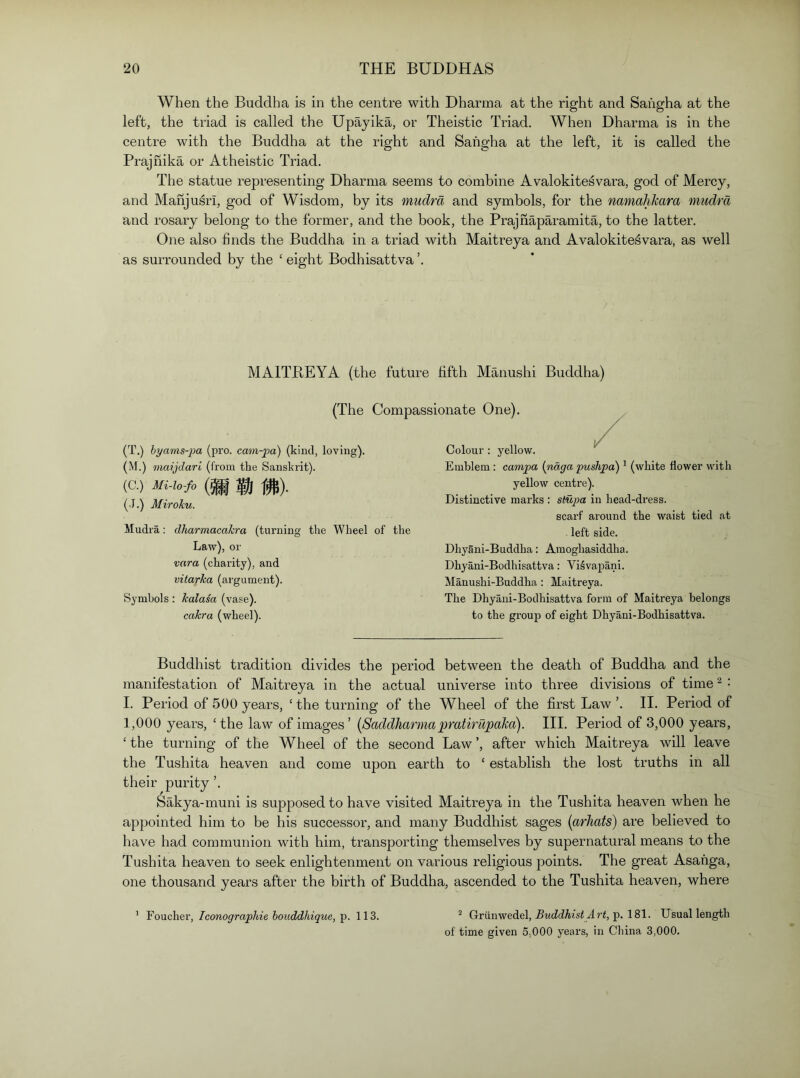 When the Buddha is in the centre with Dharma at the right and Saiigha at the left, the triad is called the Upayika, or Theistic Triad. When Dharma is in the centre with the Buddha at the right and Sahgha at the left, it is called the Prajhika or Atheistic Triad. The statue representing Dharma seems to combine Avalokitesvara, god of Mercy, and Mahjusri, god of Wisdom, by its mudra and symbols, for the nmiahkara mudra and rosary belong to the former, and the book, the Prajhaparamita, to the latter. One also finds the Buddha in a triad with Maitreya and Avalokitesvara, as well as surrounded by the ‘ eight Bodhisattva ’. MAITREYA (the future fifth Manushi Buddha) (The Compassionate One). (T.) hyams-2m (pro. cam-pa) (kind, loving). (M.) maijdari (from the Sanskrit). (C.) Mi-U-fo $1 f^). (I.) Miroku. Mudra: dJiarmacakra (turning the Wheel of the Law), or vara (charity), and vitarka (argument). Symbols : kalasa (vase). cakra (wheel). Colour : yellow. Emblem: campa [ndga pushpa) ^ (white flower with yellow centre). Distinctive marks : sliijja in head-dress. scarf around the waist tied at left side. Dhyani-Buddha: Amoghasiddha. Dhyani-Bodhisattva: Vilvapani. Manushi-Buddha: Maitreya. The Dhyani-Bodhisattva form of Maitreya belongs to the group of eight Dhyani-Bodhisattva. Buddhist tradition divides the period between the death of Buddha and the manifestation of Maitreya in the actual universe into three divisions of time ^ • I. Period of 500 years, ‘ the turning of the Wheel of the first Law ’. H. Period of 1,000 years, ‘the law of images’ [SaddharmapratirUpaka). HI. Period of 3,000 years, ‘the turning of the Wheel of the second Law’, after which Maitreya will leave the Tushita heaven and come upon earth to ‘ establish the lost truths in all their purity ’. Sakya-muni is supposed to have visited Maitreya in the Tushita heaven when he appointed him to be his successor, and many Buddhist sages {arhafs) are believed to have had communion with him, transporting themselves by supernatural means to the Tushita heaven to seek enlightenment on various religious points. The great Asahga, one thousand years after the birth of Buddha, ascended to the Tushita heaven, where ^ Griinwedel, P 181. Usual length of time given 5,000 years, in China 3,000. Foucher, Iconographie boiiddhique, p. 113.
