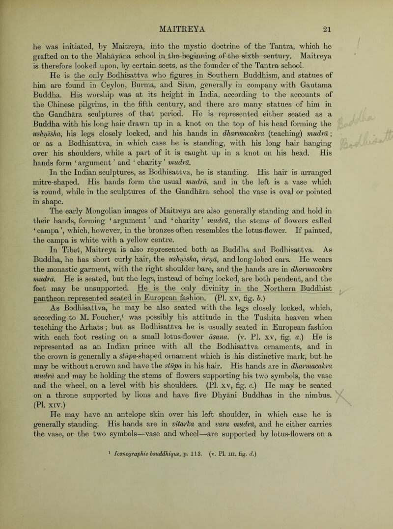he was initiated, by Maitreya, into the mystic doctrine of the Tantra, which he grafted on to the Mahayana school in the beginning of the sixth century. Maitreya is therefore looked upon, by certain sects, as the founder of the Tantra school. He is the only Bodhisattva who figures in Southern Buddhism, and statues of him are found in Ceylon, Burma, and Siam, generally in company with Gautama Buddha. His worship was at its height in India, according to the accounts of the Chinese pilgrims, in the fifth century, and there are many statues of him in the Gandhara sculptures of that period. He is represented either seated as a Buddha with his long hair drawn up in a knot on the top of his head forming the ushnlsha, his legs closely locked, and his hands in dliarmacakra (teaching) mudrd; or as a Bodhisattva, in which case he is standing, with his long hair hanging over his shoulders, while a part of it is caught up in a knot on his head. His hands form ‘ argument ’ and ‘ charity ’ mudrd. In the Indian sculptures, as Bodhisattva, he is standing. His hair is arranged mitre-shaped. His hands form the usual mudrd, and in the left is a vase which is round, while in the sculptures of the Gandhara school the vase is oval or pointed in shape. The early Mongolian images of Maitreya are also generally standing and hold in their hands, forming ‘ argument ’ and ‘ charity ’ mudrd, the stems of flowers called ‘ campa which, however, in the bronzes often resembles the lotus-flower. If painted, the campa is white with a yellow centre. In Tibet, Maitreya is also represented both as Buddha and Bodhisattva. As Buddha, he has short curly hair, the ushnlsha, urnd, and long-lobed ears. He wears the monastic garment, with the right shoulder bare, and the hands are in dharmacaJcra mudrd. He is seated, but the legs, instead of being locked, are both pendent, and the feet may be unsupported. He is the only divinity in the Northern Buddhist pantheon represented seated in European fashion. (PI. xv, fig. h.) As Bodhisattva, he may be also seated with the legs closely locked, which, according to M. Foucher,^ was possibly his attitude in the Tushita heaven when teaching the Arhats; but as Bodhisattva he is usually seated in European fashion with each foot resting on a small lotus-flower dsana. (v. PI. xv, fig. a.) He is represented as an Indian prince with all the Bodhisattva ornaments, and in the crown is generally a s^%)a-shaped ornament which is his distinctive mark, but he may be without a crown and have the stupa in his hair. His hands are in dliarmacakra mudrd and may be holding the stems of flowers supporting his two symbols, the vase and the wheel, on a level with his shoulders. (PI. xv, fig. c.) He may be seated on a throne supported by lions and have five Dhyani Buddhas in the nimbus. (PI. XIV.) He may have an antelope skin over his left shoulder, in which case he is generally standing. His hands are in vitarka and vara mudrd, and he either carries the vase, or the two symbols—vase and wheel—are supported by lotus-flowers on a Iconographie bouddhique, p. 113. (v. PI. in, fig. d.)