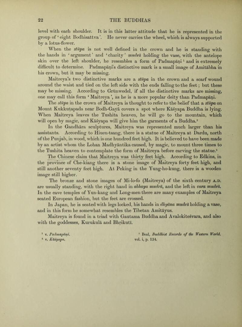 level with each shoulder. It is in this latter attitude that he is represented in the group of ‘ eight Bodhisattva He never carries the wheel, which is always supported by a lotus-flower. When the stujpa is not well defined in the crown and he is standing with the hands in •' argument ’ and ‘ charity ’ mudra holding the vase, with the antelope skin over the left shoulder, he resembles a form of Padmapani ^ and is extremely difhcult to determine. Padmapani’s distinctive mark is a small image of Amitabha in his crown, but it may be missing. Maitreya’s two distinctive marks are a stupa in the crown and a scarf wound around the waist and tied on the left side with the ends falling to the feet; but these may be missing. According to Grlinwedel, if all the distinctive marks are missing, one may call this form ‘ Maitreya ’, as he is a more popular deity than Padmapani. The stupa in the crown of Maitreya is thought to refer to the belief that a stupa on Mount Kukkutapada near Bodh-Gaya covers a spot where Kasyapa Buddha is lying. When Maitreya leaves the Tushita heaven, he will go to the mountain, which will open by magic, and Kasyapa will give him the garments of a Buddha.^ In the Gandhara sculptures, Maitreya was represented much larger than his assistants. According to Hiuen-tsang, there is a statue of Maitreya at Dardu, north of the Punjab, in wood, which is one hundred feet high. It is believed to have been made by an artist whom the Lohan Madhyantika caused, by magic, to mount three times to the Tushita heaven to contemplate the form of Maitreya before carving the statue.^ The Chinese claim that Maitreya was thirty feet high. According to Edkins, in the province of Che-kiang there is a stone image of Maitreya forty feet high, and still another seventy feet high. At Peking in the Yung-ho-kung, there is a wooden image still higher. The bronze and stone images of Mi-lo-fo (Maitreya) of the sixth century a.d, are usually standing, with the right hand in ahliaya mudra, and the left in vara mudra. In the cave temples of Yun-kang and Long-men there are many examples of Maitreya seated European fashion, but the feet are crossed. In Japan, he is seated with legs locked, his hands in dhydna mudraholding a vase, and in this form he somewhat resembles the Tibetan Amitayus, Maitreya is found in a triad with Gautama Buddha and Avalokite^vara, and also with the goddesses, Kurukula and Bhrikuti. ® Beal, Buddhist Records of the Western World, vol. i, p. 134. * V. Padmajpa/ni. ^ V. Kdsyaipa.