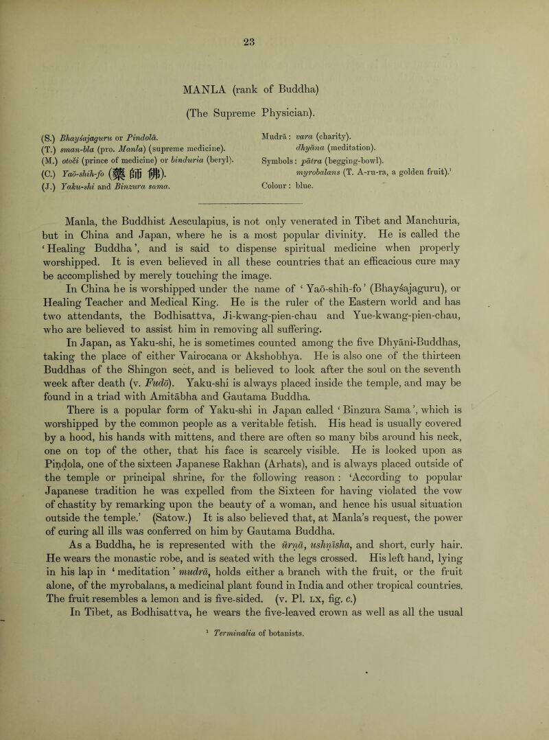 MANLA (rank of Buddha) (The Supreme Physician). (S.) Bhaysajaguru or Pindola. (T.) sman-bla (pro. Mania) (supreme medicine). (M.) otoci (prince of medicine) or hinduria (beryl). (C.) Yao-shih-fo m m (.J.) Yaku-shi and Binzura sama. Mudra: vara (charity). dhydna (meditation). Symbols; pdtra (begging-bowl). myrohalans (T. A-ru-ra, a golden fruit).’ Colour : blue. Mania, the Buddhist Aesculapius, is not only venerated in Tibet and Manchuria, but in China and Japan, where he is a most popular divinity. He is called the ‘ Healing Buddha ’, and is said to dispense spiritual medicine when properly worshipped. It is even believed in all these countries that an efficacious cure may be accomplished by merely touching the image. In China he is worshipped under the name of ‘ Yao-shih-fo ’ (Bhaysajaguru), or Healing Teacher and Medical King. He is the ruler of the Eastern world and has two attendants, the Bodhisattva, Ji-kwang-pien-chau and Yue-kwang-pien-chau, who are believed to assist him in removing all suffering. In Japan, as Yaku-shi, he is sometimes counted among the five Dhyani-Buddhas, taking the place of either Vairocana or Akshobhya. He is also one of the thirteen Buddhas of the Shingon sect, and is believed to look after the soul on the seventh week after death (v. Fudo). Yaku-shi is always placed inside the temple, and may be found in a triad with Amitabha and Gautama Buddha. There is a popular form of Yaku-shi in Japan called ‘Binzura Sama’, which is worshipped by the common people as a veritable fetish. His head is usually covered by a hood, his hands with mittens, and there are often so many bibs around his neck, one on top of the other, that his face is scarcely visible. He is looked upon as Pindola, one of the sixteen Japanese Rakhan (Arhats), and is always placed outside of the temple or principal shrine, for the following reason : ‘According to popular Japanese tradition he was expelled from the Sixteen for having violated the vow of chastity by remarking upon the beauty of a woman, and hence his usual situation outside the temple.’ (Satow.) It is also believed that, at Mania’s request, the power of curing all ills was conferred on him by Gautama Buddha. As a Buddha, he is represented with the urna, ushnisJia, and short, curly hair. He wears the monastic robe, and is seated with the legs crossed. His left hand, lying in his lap in ‘ meditation ’ mudra, holds either a branch with the fruit, or the fruit alone, of the myrobalans, a medicinal plant found in India and other tropical countries. The fruit resembles a lemon and is five-sided, (v. PI. lx, fig. c.) In Tibet, as Bodhisattva, he wears the five-leaved crown as well as all the usual ’ Terminalia of botanists.