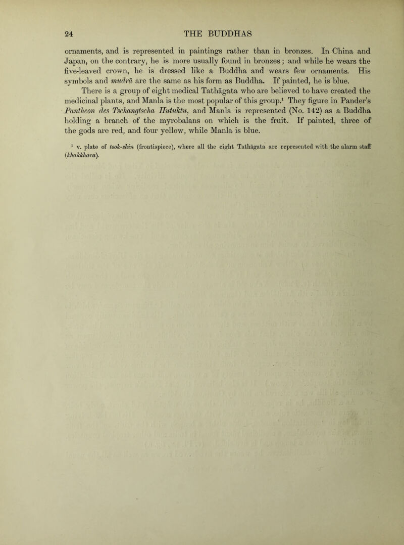 ornaments, and is represented in paintings rather than in bronzes. In China and Japan, on the contrary, he is more usually found in bronzes ; and while he wears the five-leaved crown, he is dressed like a Buddha and wears few ornaments. His symbols and mudra are the same as his form as Buddha. If painted, he is blue. There is a group of eight medical Tathagata who are believed to have created the medicinal plants, and Mania is the most popular of this group.^ They figure in Pander’s Pantheon des Tschangtscha Hutuktu, and Mania is represented (No. 142) as a Buddha holding a branch of the myrobalans on which is the fruit. If painted, three of the gods are red, and four yellow, while Mania is blue. ‘ V. plate of tsok-shin (frontispiece), where all the eight Tathagata are represented with the alarm staff {khakkhara).