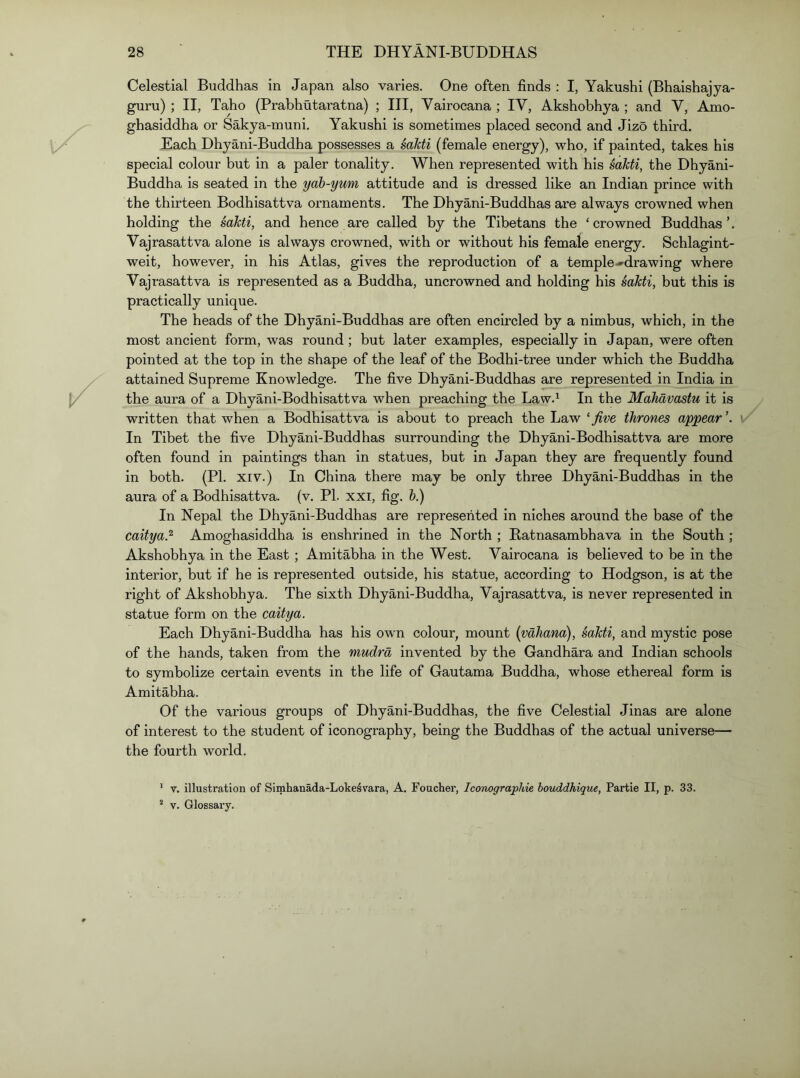 Celestial Buddhas in Japan also varies. One often finds : I, Yakushi (Bhaishajya- guru) ; II, Taho (Prabhutaratna) ; III, Vairocana ; IV, Akshobhya ; and V, Amo- ghasiddha or Sakya-muni, Yakushi is sometimes placed second and Jizo third. Each Dhyani-Buddha possesses a sdkti (female energy), who, if painted, takes his special colour but in a paler tonality. When represented with his sakti, the Dhyani- Buddha is seated in the yah-yum attitude and is dressed like an Indian prince with the thirteen Bodhisattva ornaments. The Dhyani-Buddhas are always crowned when holding the sakti, and hence are called by the Tibetans the ‘crowned Buddhas’. Vajrasattva alone is always crowned, with or without his female energy. Schlagint- weit, however, in his Atlas, gives the reproduction of a temple-drawing where Vajrasattva is represented as a Buddha, uncrowned and holding his sakti, but this is practically unique. The heads of the Dhyani-Buddhas are often encircled by a nimbus, which, in the most ancient form, was round; but later examples, especially in Japan, were often pointed at the top in the shape of the leaf of the Bodhi-tree under which the Buddha attained Supreme Knowledge. The five Dhyani-Buddhas are represented in India in the aura of a Dhyani-Bodhisattva when preaching the Law.^ In the Mahavastu it is written that when a Bodhisattva is about to preach the Law ^five thrones appear’. i In Tibet the five Dhyani-Buddhas surrounding the Dhyani-Bodhisattva are more often found in paintings than in statues, but in Japan they are frequently found in both. (PI. XIV.) In China there may be only three Dhyani-Buddhas in the aura of a Bodhisattva. (v. PI. xxi, fig. &.) In Nepal the Dhyani-Buddhas are represented in niches around the base of the caitya.^ Amoghaslddha is enshrined in the North ; Batnasambhava in the South ; Akshobhya in the East ; Amitabha in the West. Vairocana is believed to be in the interior, but if he is represented outside, his statue, according to Hodgson, is at the right of Akshobhya. The sixth Dhyani-Buddha, Vajrasattva, is never represented in statue form on the caitya. Each Dhyani-Buddha has his own colour, mount (vaJiana), sakti, and mystic pose of the hands, taken from the mudra invented by the Gandhara and Indian schools to symbolize certain events in the life of Gautama Buddha, whose ethereal form is Amitabha. Of the various groups of Dhyani-Buddhas, the five Celestial Jinas are alone of interest to the student of iconography, being the Buddhas of the actual universe— the fourth world. ' V. illustration of Simhanada-Loke^vara, A. Foucher, Iconographie houddhique, Partie II, p. 33. ^ V. Glossary.