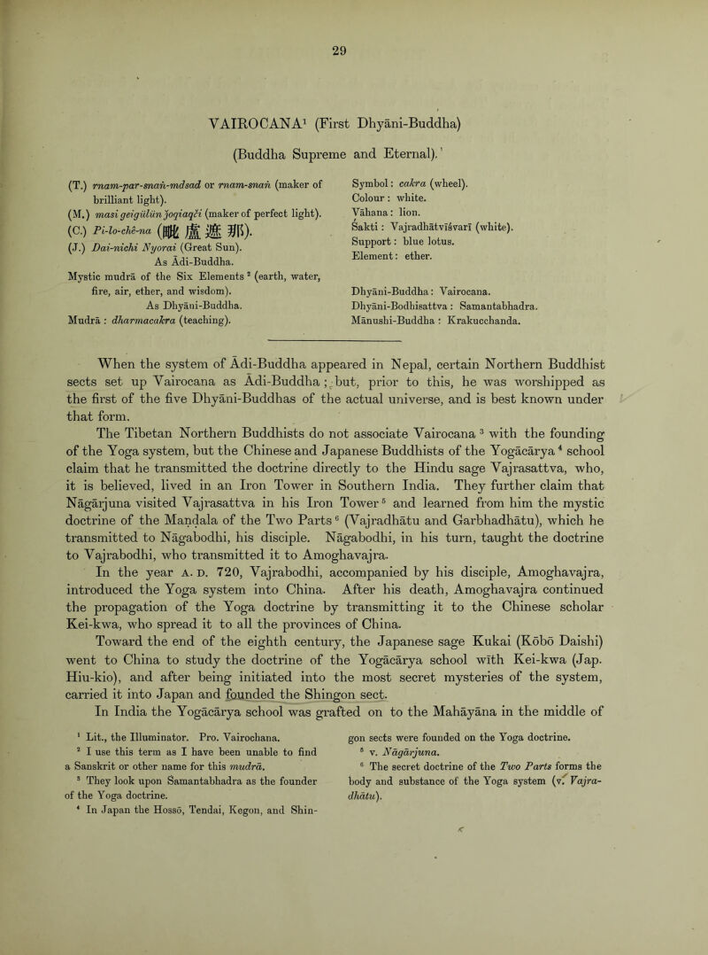 VAIEOCANA^ (First Dhyani-Buddha) (Buddha Supreme and Eternal).’ (T.) rnam-par-man-mdsad or rnam-snan (maker of brilliant light). (M.) masi geigulun^oqiaqH (maker of perfect light). (C.) Pi-lo-cM-na (W Jt »R)- (J.) Dai-nichi Nyorai (Great Sun). As Adi-Buddha. Mystic mudra of the Six Elements ^ (earth, water, fire, air, ether, and wisdom). As Dhyani-Buddha. Mudra : dharmacaJcra (teaching). Symbol: cakra (wheel). Colour: white. Vahana: lion. Sakti: Vajradhatvi4varl (white). Support: blue lotus. Element: ether. Dhyani-Buddha: Vairocana. Dhyani-Bodhisattva : Samantabhadra. Manushi-Buddha ; Krakucchanda. When the system of Adi-Buddha appeared in Nepal, certain Northern Buddhist sects set up Vairocana as Adi-Buddha but, prior to this, he was worshipped as the first of the five Dhyani-Buddhas of the actual universe, and is best known under that form. The Tibetan Northern Buddhists do not associate Vairocana ® with the founding of the Yoga system, but the Chinese and Japanese Buddhists of the Yogacarya ^ school claim that he transmitted the doctrine directly to the Hindu sage Vajrasattva, who, it is believed, lived in an Iron Tower in Southern India. They further claim that Nagarjuna visited Vajrasattva in his Iron Tower® and learned from him the mystic doctrine of the Mandala of the Two Parts ® (Vajradhatu and Garbhadhatu), which he transmitted to Nagabodhi, his disciple. Nagabodhi, in his turn, taught the doctrine to Vajrabodhi, who transmitted it to Amoghavajra. In the year A. d. 720, Vajrabodhi, accompanied by his disciple, Amoghavajra, introduced the Yoga system into China. After his death, Amoghavajra continued the propagation of the Yoga doctrine by transmitting it to the Chinese scholar Kei-kwa, who spread it to all the provinces of China. Toward the end of the eighth century, the Japanese sage Kukai (Kobo Haishi) went to China to study the doctrine of the Yogacarya school with Kei-kwa (Jap. Hiu-kio), and after being initiated into the most secret mysteries of the system, carried it into Japan and founded the Shingon sect. In India the Yogacarya school was grafted on to the Mahayana in the middle of * Lit., the Illuminator. Pro. Vairochana. I use this term as I have been unable to find a Sanskrit or other name for this mudra, ® They look upon Samantabhadra as the founder of the Yoga doctrine. * In Japan the Hosso, Tendai, Kegon, and Shin- gon sects were founded on the Yoga doctrine. ® V. Nagarjuna. ® The secret doctrine of the Two Parts forms the body and substance of the Yoga system (vf Vajra- dhatu).