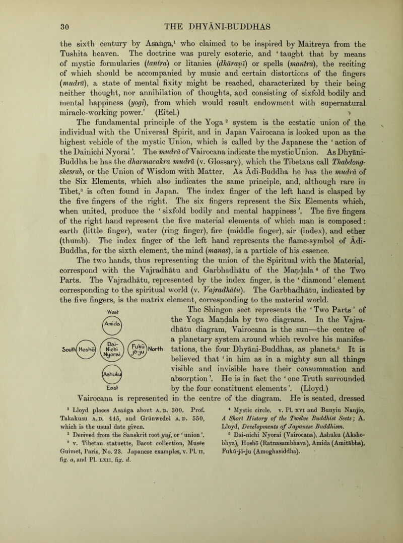 the sixth century by Asahga,^ who claimed to be inspired by Maitreya from the Tushita heaven. The doctrine was purely esoteric, and ‘taught that by means of mystic formularies {tantrd) or litanies [dJiarani) or spells {mantra), the reciting of which should be accompanied by music and certain distortions of the fingers {mudra), a state of mental fixity might be reached, characterized by their being neither thought, nor annihilation of thoughts, aijd consisting of sixfold bodily and mental happiness {yogi), from which would result endowment with supernatural miracle-working power.’ (Eitel.) > The fundamental principle of the Yoga ^ system is the ecstatic union of the individual with the Universal Spirit, and in Japan Vairocana is looked upon as the highest vehicle of the mystic Union, which is called by the Japanese the ‘ action of the Dainichi Nyorai ’. The mudra of Vairocana indicate the mysticUnion. As Dhyani- Buddha he has the dJiarmacaJcra mudra (v. Glossary), which the Tibetans call TJiabdong- shesrah, or the Union of Wisdom with Matter. As Adi-Buddha he has the mudra of the Six Elements, which also indicates the same principle, and, although rare in Tibet,^ is often found in Japan. The index finger of the left hand is clasped by the five fingers of the right. The six fingers represent the Six Elements which, when united, produce the ‘ sixfold bodily and mental happiness The five fingers of the right hand represent the five material elements of which man is composed: earth (little finger), water (ring finger), fire (middle finger), air (index), and ether (thumb). The index finger of the left hand represents the flame-symbol of Adi- Buddha, for the sixth element, the mind {manas), is a particle of his essence. The two hands, thus representing the union of the Spiritual with the Material, correspond with the Yajradhatu and Garbhadhatu of the Mandala ^ of the Two Parts. The Vajradhatu, represented by the index finger, is the ‘diamond’ element corresponding to the spiritual world (v. Vajradhatu). The Garbhadhatu, indicated by the five fingers, is the matrix element, corresponding to the material world. The Shingon sect represents the ‘ Two Parts ’ of the Yoga Mandala by two diagrams. In the Vajra- dhatu diagram, Vairocana is the sun—the centre of a planetary system around which revolve his manifes- Norl^b tations, the four Dhyani-Buddhas, as planets.® It is believed that ‘ in him as in a mighty sun all things visible and invisible have their consummation and absorption ’. He is in fact the ‘ one Truth surrounded by the four constituent elements ’. (Lloyd.) Vairocana is represented in the centre of the diagram. He is seated, dressed WcaV * Lloyd places Asanga about A. d. 300. Prof. Takakusu A. D. 445, and Griinwedel A. d. 550, which is the usual date given. ° Derived from the Sanskrit root yuj, or ‘ union ’. ® V. Tibetan statuette, Bacot collection, Musee Guimet, Paris, No. 23. Japanese examples, v. PI, ii, fig. a, and PI. lxii, fig. d. * Mystic circle, v. PI. xvi and Bunyiu Nanjio, A Short History of the Twelve Buddhist Sects; A. Lloyd, Developments of Japanese Buddhism. ® Dai-nichi Nyorai (Vairocana), Asliuku (Aksho- hhya), Hosho (Katnasamhhava), Amida (Amitabha), Fuku-jo-ju (Amoghasiddha).