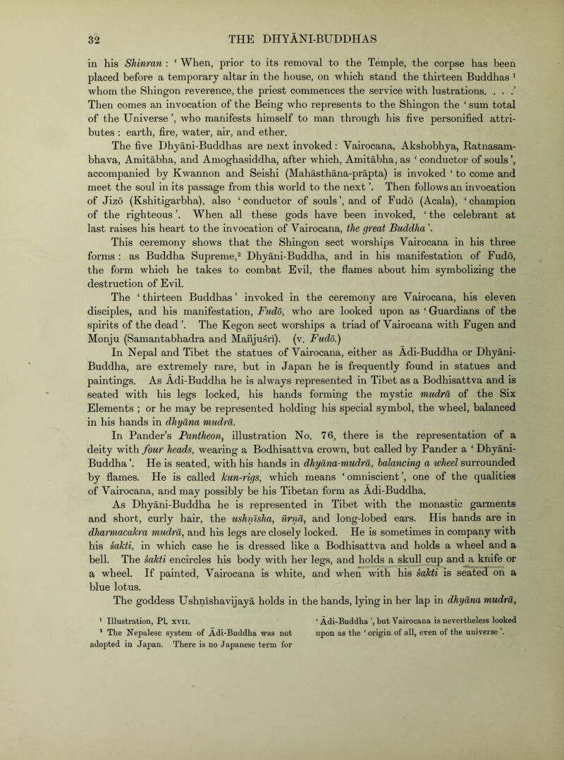 in his SMnran : ‘ When, prior to its removal to the Temple, the corpse has been placed before a temporary altar in the house, on which stand the thirteen Buddhas ^ whom the Shingon reverence, the priest commences the service with lustrations. . . Then comes an invocation of the Being who represents to the Shingon the ‘ sum total of the Universe ’, who manifests himself to man through his five personified attri- butes ; earth, fire, water, air, and ether. The five Dhyani-Buddhas are next invoked: Vairocana, Akshobhya, Ratnasam- bhava, Amitabha, and Amoghasiddha, after which, Amitabha, as ‘ conductor of souls ’, accompanied by Kwannon and Seishi (Mahasthana-prapta) is invoked ‘ to come and meet the soul in its passage from this world to the next Then follows an invocation of Jizo (Kshitigarbha), also ‘conductor of souls’, and of Fudo (Acala), ‘champion of the righteous ’. When all these gods have been invoked, ‘ the celebrant at last raises his heart to the invocation of Vairocana, the great Buddha ’. This ceremony shows that the Shingon sect worships Vairocana in his three forms : as Buddha Supreme,^ Dhyani-Buddha, and in his manifestation of Fudo, the form which he takes to combat Evil, the flames about him symbolizing the destruction of Evil. The ‘ thirteen Buddhas ’ invoked in the ceremony are Vairocana, his eleven disciples, and his manifestation, Fudo, who are looked upon as ‘ Guardians of the spirits of the dead ’. The Kegon sect worships a triad of Vairocana with Fugen and Monju (Samantabhadra and Manjusri). (v. Fudo.) In Nepal and Tibet the statues of Vairocana, either as Adi-Buddha or Dhyani- Buddha, are extremely rare, but in Japan he is frequently found in statues and paintings. As Adi-Buddha he is always represented in Tibet as a Bodhisattva and is seated with his legs locked, his hands forming the mystic mudra of the Six Elements ; or he may be represented holding his special symbol, the wheel, balanced in his hands in dhyana mudra. In Pander’s Pantheon, illustration No. 76, there is the representation of a deity with four heads, wearing a Bodhisattva crown, but called by Pander a ‘ Dhyani- Buddha ’. He is seated, with his hands in dhyana-mudra, balancing a wheel surrounded by flames. He is called hun-rigs, which means ‘ omniscient ’, one of the qualities of Vairocana, and may possibly be his Tibetan form as Adi-Buddha. As Dhyani-Buddha he is represented in Tibet with the monastic garments and short, curly hair, the ushmsha, urnd, and long-lobed ears. His hands are in dharniacaJcra mudra, and his legs are closely locked. He is sometimes in company with his sahti, in which case he is dressed like a Bodhisattva and holds a wheel and a bell. The sakti encircles his body with her legs, and holds a skull cup and a knife or a wheel. If painted, Vairocana is white, and when with his salcti is seated on a blue lotus. The goddess Ushnishavijaya holds in the hands, lying in her lap in dhyana mudra, ^ Illustration, PI. xvii. ‘ Adi-Buddha ’, but Vairocana is nevertheless looked ’ The Nepalese system of Adi-Buddha was not upon as the ‘ origin of all, even of the universe adopted in Japan. There is no Japanese term for