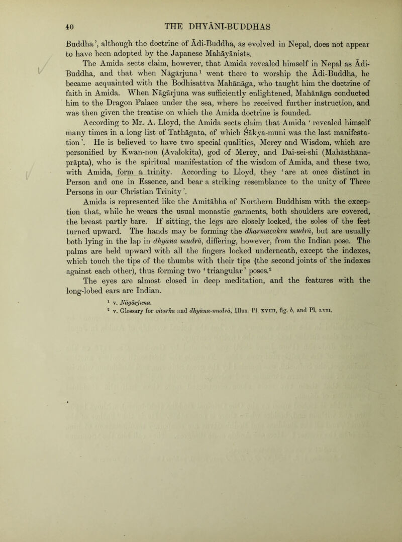 Buddha’, although the doctrine of Adi-Buddha, as evolved in Nepal, does not appear to have been adopted by the Japanese Mahayanists. The Amida sects claim, however, that Ami da revealed himself in Nepal as Adi- Buddha, and that when Nagarjuna^ went there to worship the Adi-Buddha, he became acquainted with the Bodhisattva Mahanaga, who taught him the doctrine of faith in Amida. When Nagarjuna was sufficiently enlightened, Mahanaga conducted him to the Dragon Palace under the sea, where he received further instruction, and was then given the treatise on which the Amida doctrine is founded. According to Mr. A. Lloyd, the Amida sects claim that Amida ‘ revealed himself many times in a long list of Tathagata, of which Sakya-muni was the last manifesta- tion He is believed to have two special qualities, Mercy and Wisdom, which are personified by Kwan-non (Avalokita), god of Mercy, and Dai-sei-shi (Mahasthana- prapta), who is the spiritual manifestation of the wisdom of Amida, and these two, with Amida, form a trinity. According to Lloyd, they ‘ are at once distinct in Person and one in Essence, and bear a striking resemblance to the unity of Three Persons in our Christian Trinity ’. Amida is represented like the Amitabha of Northern Buddhism with the excep- tion that, while he wears the usual monastic garments, both shoulders are covered, the breast partly bare. If sitting, the legs are closely locked, the soles of the feet turned upward. The hands may be forming the dharmacakra mudm, but are usually both lying in the lap in dliyana mudm, differing, however, from the Indian pose. The palms are held upward with all the fingers locked underneath, except the indexes, which touch the tips of the thumbs with their tips (the second joints of the indexes against each other), thus forming two ‘triangular’ poses.^ The eyes are almost closed in deep meditation, and the features with the long-lobed ears are Indian. ^ V. Nagarjuna. * V. Glossary for vitarka and dhyana-mudra, Ulus. PI. xviii, fig. h, and PI. Lvn.