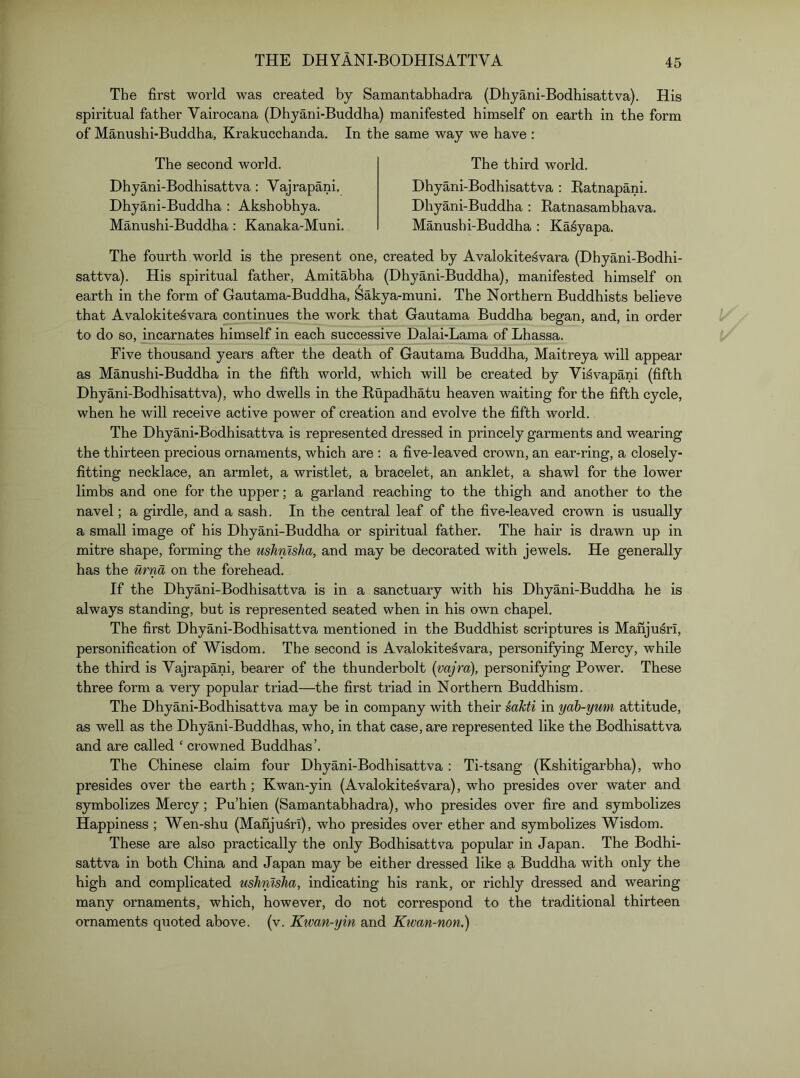 The first world was created by Samantabhadra (Dhyani-Bodhisattva). His spiritual father Vairocana (Dhyani-Buddha) manifested himself on earth in the form of Manushi-Buddha, Krakucchanda. In the same way we have : The second world. Dhyani-Bodhisattva : Vajrapani. Dhyani-Buddha : Akshobhya. Manushi-Buddha: Kanaka-Muni. The third world. Dhyani-Bodhisattva ; Batnapani. Dhyani-Buddha : Ratnasambhava. Manushi-Buddha : Ka^yapa. The fourth world is the present one, created by Avalokitesvara (Dhyani-Bodhi- sattva). His spiritual father, Amitabha (Dhyani-Buddha), manifested himself on earth in the form of Gautama-Buddha, Sakya-muni. The Northern Buddhists believe that Avalokitesvara continues the work that Gautama Buddha began, and, in order to do so, mcarnates himself in each successive Dalai-Lama of Lhassa. Five thousand years after the death of Gautama Buddha, Maitreya will appear as Manushi-Buddha in the fifth world, which will be created by Visvapani (fifth Dhyani-Bodhisattva), who dwells in the Rupadhatu heaven waiting for the fifth cycle, when he will receive active power of creation and evolve the fifth world. The Dhyani-Bodhisattva is represented dressed in princely garments and wearing the thirteen precious ornaments, which are : a five-leaved crown, an ear-ring, a closely- fitting necklace, an armlet, a wristlet, a bracelet, an anklet, a shawl for the lower limbs and one for the upper; a garland reaching to the thigh and another to the navel; a girdle, and a sash. In the central leaf of the five-leaved crown is usually a small image of his Dhyani-Buddha or spiritual father. The hair is drawn up in mitre shape, forming the ushnisJia, and may be decorated with jewels. He generally has the urna on the forehead. If the Dhyani-Bodhisattva is in a sanctuary with his Dhyani-Buddha he is always standing, but is represented seated when in his own chapel. The first Dhyani-Bodhisattva mentioned in the Buddhist scriptures is ManjusrI, personification of Wisdom. The second is Avalokitesvara, personifying Mercy, while the third is Vajrapani, bearer of the thunderbolt {vajra), personifying Power. These three form a very popular triad—the first triad in Northern Buddhism. The Dhyani-Bodhisattva may be in company with their sahti in ydb-yum attitude, as well as the Dhyani-Buddhas, who, in that case, are represented like the Bodhisattva and are called ‘ crowned Buddhas’. The Chinese claim four Dhyani-Bodhisattva : Ti-tsang (Kshitigarbha), who presides over the earth; Kwan-yin (Avalokitesvara), who presides over water and symbolizes Mercy; Pu’hien (Samantabhadra), who presides over fire and symbolizes Happiness ; Wen-shu (Manju^ri), who presides over ether and symbolizes Wisdom. These are also practically the only Bodhisattva popular in Japan. The Bodhi- sattva in both China and Japan may be either dressed like a Buddha with only the high and complicated ushnisha, indicating his rank, or richly dressed and wearing many ornaments, which, however, do not correspond to the traditional thirteen ornaments quoted above, (v. Kwan-yin and Kwan-non.)
