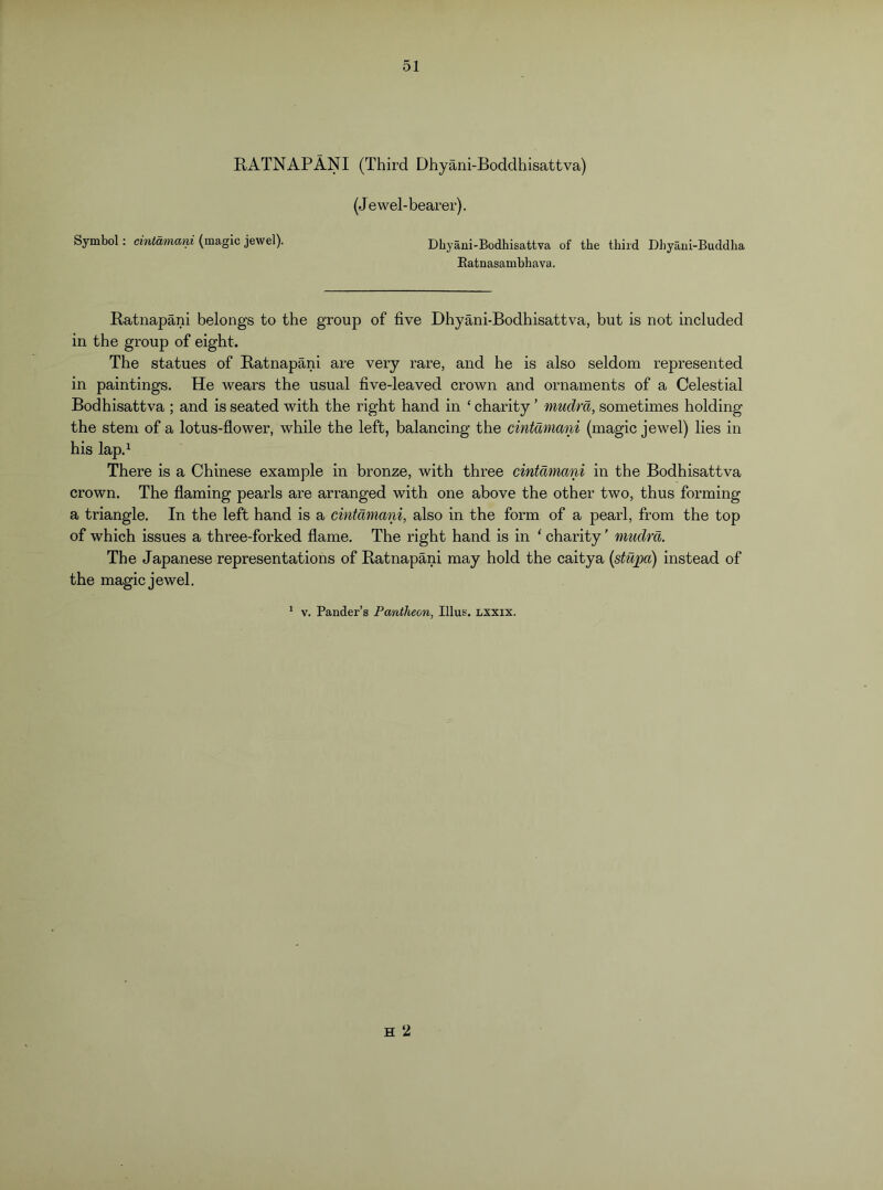 RATNAPANI (Third Dhyani-Boddhisattva) (Jewel-bearer). Symbol: cintamani (magic jewel). Dbyani-Bodhisattva of the third Dhyani-Buddha Ratnasambhava. Ratnapani belongs to the group of five Dhyani-Bodhisattva, but is not included in the group of eight. The statues of Ratnapani are very rare, and he is also seldom represented in paintings. He wears the usual five-leaved crown and ornaments of a Celestial Bodhisattva ; and is seated with the right hand in ‘ charity ’ mudrd, sometimes holding the stem of a lotus-flower, while the left, balancing the cintamani (magic jewel) lies in his lap.^ There is a Chinese example in bronze, with three cintamani in the Bodhisattva crown. The flaming pearls are arranged with one above the other two, thus forming a triangle. In the left hand is a cintamani, also in the form of a pearl, from the top of which issues a three-forked flame. The right hand is in ' charity' mudrd. The Japanese representations of Ratnapani may hold the caitya {stupa) instead of the magic jewel. * V. Pander’s Pantheon, Ulus, lxxix. H 2