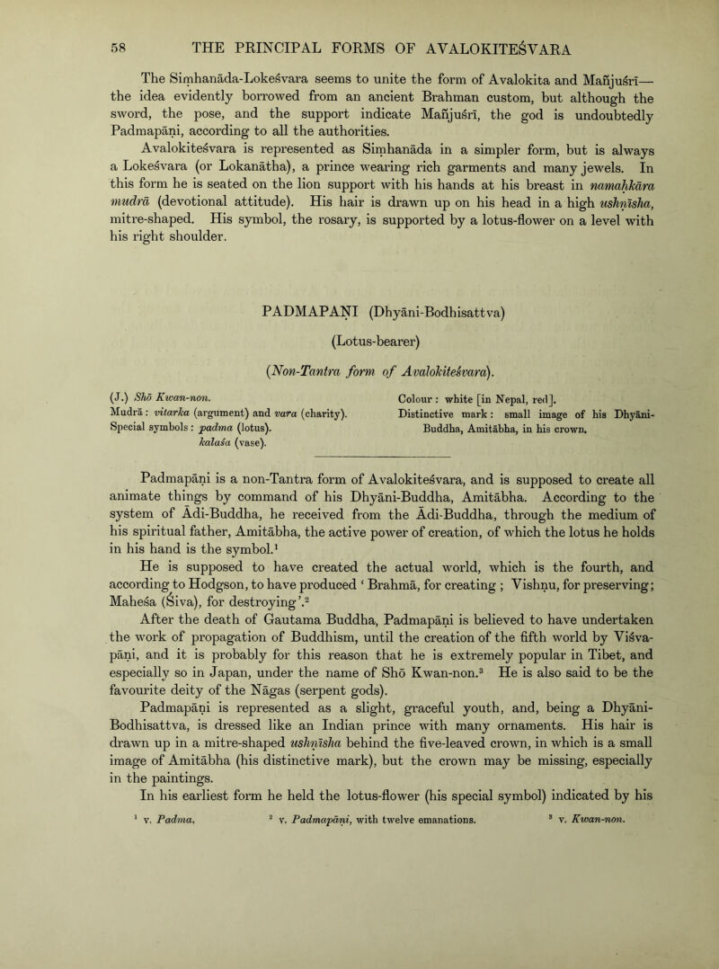 The Simhanada-Loke^vara seems to unite the form of Avalokita and Manju^ri— the idea evidently borrowed from an ancient Brahman custom, but although the sword, the pose, and the support indicate Mariju^ri, the god is undoubtedly Padmapani, according to all the authorities. Avalokitesvara is represented as Sirnhanada in a simpler form, but is always a Lokesvara (or Lokanatha), a prince wearing rich garments and many jewels. In this form he is seated on the lion support with his hands at his breast in namahkara mudra (devotional attitude). His hair is drawn up on his head in a high ushnlsha, mitre-shaped. His symbol, the rosary, is supported by a lotus-flower on a level with his right shoulder. PADMAPANI (Dhyani-Bodhisattva) (Lotus-bearer) (Non-Tantra form of Avalokitesvara). (J.) Sho Kwan-non. Colour : white [in Nepal, red]. Mudra ; vitarJca (argument) and vara (charity). Distinctive mark : small image of his Dhyani- Special symbols: padma (lotus). Buddha, Amitabha, in his crown. kalasa (vase). Padmapani is a non-Tantra form of Avalokitesvara, and is supposed to create all animate things by command of his Dhyani-Buddha, Amitabha. According to the system of Adi-Buddha, he received from the Adi-Buddha, through the medium of his spiritual father, Amitabha, the active power of creation, of which the lotus he holds in his hand is the symbol.^ He is supposed to have created the actual world, which is the fourth, and according to Hodgson, to have produced ‘ Brahma, for creating ; Vishnu, for preserving; Mahesa (Siva), for destroying After the death of Gautama Buddha, Padmapani is believed to have undertaken the work of propagation of Buddhism, until the creation of the fifth world by Vi^va- pani, and it is probably for this reason that he is extremely popular in Tibet, and especially so in Japan, under the name of Sho Kwan-non.^ He is also said to be the favourite deity of the Nagas (serpent gods). Padmapani is represented as a slight, graceful youth, and, being a Dhyani- Bodhisattva, is dressed like an Indian prince with many ornaments. His hair is drawn up in a mitre-shaped ushnlsha behind the five-leaved crown, in which is a small image of Amitabha (his distinctive mark), but the crown may be missing, especially in the paintings. In his earliest form he held the lotus-flower (his special symbol) indicated by his * V. Padma, “ v, Padmapani, with twelve emanations. ® v, Kwan-non.