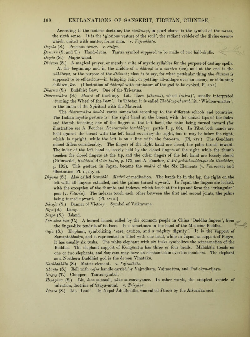 According to the esoteric doctrine, the cintdmani, in pearl shape, is the symbol of the mams, the sixth sense. It is the ‘ glorious vesture of the soul the radiant vehicle of the divine essence which, united with matter, forms man. v. Vajradhdtu. JDagoha (S.) Precious tower, v. caitya. Bamaru (S. and T.) Hand-drum. Tantra s3'mhol supposed to be made of two half-shulls. Banda (S.) Magic wand. Bhdram (S.) A magical prayer, or merely a suite of mystic syllables for the purpose of casting spells. At the beginning and in the middle of a dhdram is a mantra (see), and at the end is the mdhdtmya, or the purpose of the dhdram; that is to say, for what particular thing the dhdram is supposed to be efficacious—in bringing rain, or getting advantage over an enemy, or obtaining children, &e. (Illustration of dhdranl with miniature of the god to be evoked, PI. LXi.) Bharma (S.) Buddhist Law. One of the Tri-ratna. Bharmacakra (S.) Mndrd of teaching. Lit. ‘ Law (dharmd), wheel {cakra) ’, usually interpreted ‘ turning the Wheel of the Law ’. In Tibetan it is called Thahdong-shesrah, lit. ‘ Wisdom-matter ’, or the union of the Spiritual with the Material. The dharmacakra mndrd varies somewhat according to the different schools and countries. The Indian mystic gesture is : the right hand at the breast, with the united tips of the index and thumb touching one of the fingers of the left hand, the palm being turned inward (for illustration see A. Foucher, Iconograjghie houddhique, partie I, p. 88). In Tibet both hands are held against the breast with the left hand covering the right, but it may be below the right, which is upright, while the left is on a line with the fore-arm. (PI, xiv.) The Gandhara school differs considerably. The fingers of the right hand are closed, the palm turned inward. The index of the left hand is loosely held by the closed fingers of the right, while the thumb touches the closed fingers at the tip, and the other fingers of the left hand are loosely closed (Grunwedel, Buddhist Art in India, p. 173, and A. Foucher, BArt greco-botiddhiique du Gandhdra, p. 192). This gesture, in Japan, became the mndrd of the Six Elements (v. Fairocana, and illustration, PI. ii, fig. a). Bhydna (S.) Also called Samddhi. Mndrd of meditation. The hands lie in the lap, the right on the left with all fingers extended, and the palms turned upward. In Japan the fingers are locked, with the exception of the thumbs and indexes, which touch at the tips and form the ‘ triangular ’ pose (v. Vitarka). The indexes touch each other between the first and second joints, the palms being turned upward. (PI. xvin.) Bhvaja Banner of Victoiy. Sj^mbol of Vaisravana. Bijm (S.) Lamp. Brlpa (S.) Island. Fnh-shon-kan (C.) A horned lemon, called by the common people in China ‘ Buddha fingers ’, from the finsrer-like tendrils of its base. It is sometimes in the hand of the Medicine Buddha. (laja (S.) Elephant, symbolizing ‘care, caution, and a mighty dignity’. It is the support of Samantabhadra, and is represented in Tibet with one head, while in Japan, as support of Fugen, it has usually six tusks. The white elephant with six tusks symbolizes the reincarnation of the Buddha. The elephant support of Kongosatta has three or four heads. Mahakala treads on one or two elephants, and Samvara may have an elephant-skin over his shoulders. The elephant as a Northern Buddhist god is the demon Vinataku. Ga.rbhadhdtu (S.) Matrix element, v. Vajradhdtu. Ghantd (S.) Bell with vajra handle carried by Vajradhara, Vajrasattva, and Tiailokya-vijaya. Grigvg (T.) Chopper. Tantra symbol. Hinaydna (S.) Lit. Inna = small, ydna = conveyance. In other words, the simplest vehicle of salvation, doctrine of Sakya-muni. v. Tri-ydna. Isvara (S.) Lit. ‘ Lord’. In Nepal Adi-Buddha was called Iseara by the Aisvarika sect.