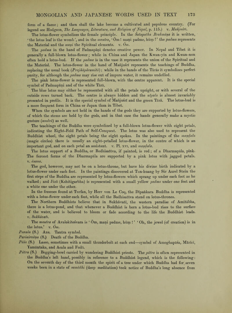 form of a flame; and then shall the lake become a cultivated and populous country. (For legend see Hodgson, The Langtiages, Literature^ and Religion of Nepal, p. 115.) v. Manjusrl. The lotus-flower symbolizes the female principle. In the Satapatha Brahmdna it is written, ‘ the lotus leaf is the womb and in the mantra, ‘ Om ! mani padme, hutn ! ’ the padma represents the Material and the mam the Spiritual elements, v. Om. The padma in the hand of Padmapani denotes creative power. In Nepal and Tibet it is generally a full-blown lotus-flower; while in China and Japan the Kwan-yin and Kwan-non often hold a lotus-bud. If the padma is in the vase it represents the union of the Spiritual and the Material. The lotus-flower in the hand of Manjusrl represents the teachings of Buddha, replacing the usual book {Prajndpdramitd); while in the hands of the Taras it symbolizes perfect purity, for although the padma may rise out of impure water, it remains undefiled. The pink lotus-flower is represented full-blown, with the centre apparent. It is the special symbol of Padmapani and of the white Tara. The blue lotus may either be represented with all the petals upright, or with several of the outside rows turned back. The centre is always hidden and the utpala is almost invariably presented in profile. It is the special symbol of Manjusrl and the green Tara. The lotus-hud is a more frequent form in China or Japan than in Tibet. When the symbols are not held in the hands of the gods they are supported by lotus-flowers, of which the stems are held by the gods, and in that case the hands generally make a mystic gestm'e (mtulrd) as well. The teachings of the Buddha were symbolized by a full-blown lotus-flower with eight petals, indicating the Eight-Fold Path of Self-Conquest. The lotus was also used to represent the Buddhist wheel, the eight petals being the eight spokes. In the paintings of the mandala (magic circles) there is usually an eight-petalled lotus-flower, in the centre of which is an important god, and on each petal an assistant, v, PI. xvi, and mandala. The lotus support of a Buddha, or Bodhisattva, if painted, is red ; of a Dharmapala, pink. The fiercest forms of the Dharmapala are supported by a pink lotus with jagged petals. V, dsana. The god, however, may not be on a lotus-throne, but have his divine birth indicated by a lotus-flower under each foot. In the paintings discovered at Tun-huang by Sir Aurel Stein the first steps of the Buddha are represented by lotus-flowers which sprang up under each foot as he walked; and Jizo (Kshitigarbha) is represented with a small yellow padma under one foot and a white one under the other. In the frescoes found at Turfan, by Herr von Le Coq, the Dipahkara Buddha is represented with a lotus-flower under each foot, while all the Bodhisattva stand on lotus-thrones. The Northern Buddhists believe that in Sukhavatl, the western paradise of Amitahha, there is a lotus-pond, and that whenever a Buddhist is born a lotus-hud rises to the surface of the water, and is believed to bloom or fade according to the life the Buddhist leads. V. Sukhdvati. The mantra of Avalokitesvara is ‘ Om, mani padme, hum ! ’ ‘ Oh, the jewel (of creation) is in the lotus.’ V. Om. Par am (S.) Axe. Tantra symbol. Parinirvdna (S.) Death of the Buddha. Pdsa (S.) Lasso, sometimes with a small thunderbolt at each end—symbol of Amoghapasa, MaricI, Yamantaka, and Acala and Fudo. Pdtra (S.) Begging-howl carried by wandering Buddhist priests. The pdtra is often represented in the Buddha’s left hand, possibly in reference to a Buddhist legend, which is the following: On the seventh day of the third month the spirit of a tree under which Buddha had for seven weeks been in a state of samddlii (deep meditation) took notice of Buddha’s long absence from