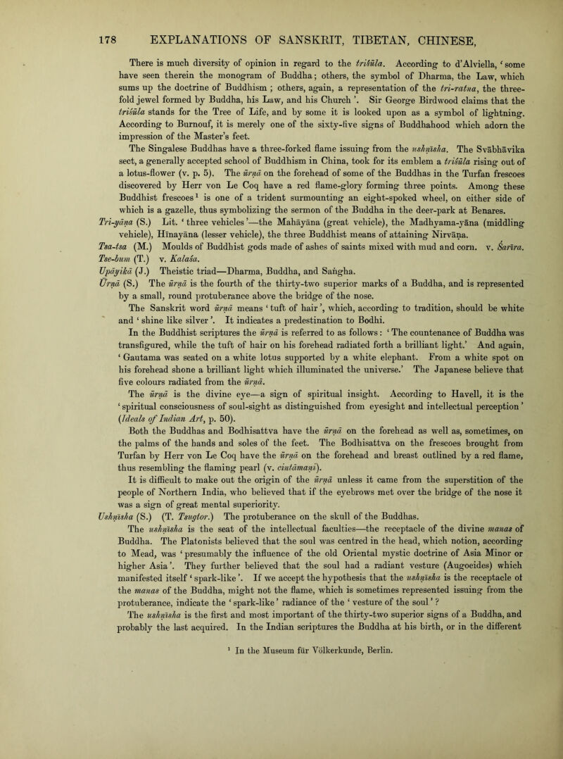 There is much diversity of opinion in regard to the trUula. According to d’Alviella, ' some have seen therein the monogram of Buddha; others, the symbol of Dharma, the Law, which sums up the doctrine of Buddhism ; others, again, a representation of the tri-ratna, the three- fold jewel formed by Buddha, his Law, and his Church Sir George Birdwood claims that the trimla stands for the Tree of Life, and by some it is looked upon as a symbol of lightning. According to Burnouf, it is merely one of the sixty-tive signs of Buddhahood which adorn the impression of the Master’s feet. The Singalese Buddhas have a three-forked flame issuing from the ushmlia. The Svabhavika sect, a generally accepted school of Buddhism in China, took for its emblem a trisula rising out of a lotus-flower (v. p. 5). The urnd on the forehead of some of the Buddhas in the Turfan frescoes discovered by Herr von Le Coq have a red flame-glory forming three points. Among these Buddhist frescoes^ is one of a trident surmounting an eight-spoked wheel, on either side of which is a gazelle, thus symbolizing the sermon of the Buddha in the deer-park at Benares. Tri-ydna (S.) Lit. ‘three vehicles’—the Mahayana (great vehicle), the Madhyama-yana (middling vehicle), Hinayana (lesser vehicle), the three Buddhist means of attaining Nirvana. Tsa-tsa (M.) Moulds of Buddhist gods made of ashes of saints mixed with mud and corn. v. Sanra, Tse~hum (T.) v. Kalasa. TJpdyikd (J.) Theistic triad—Dharma, Buddha, and Sahgha. Urnd (S.) The urnd is the fourth of the thirty-two superior marks of a Buddha, and is represented by a small, round protuberance above the bridge of the nose. The Sanskrit word urnd means ‘ tuft of hair which, according to tradition, should be white and ‘ shine like silver ’. It indicates a predestination to Bodhi. In the Buddhist scriptures the urnd is referred to as follows: ‘ The countenance of Buddha was transflgured, while the tuft of hair on his forehead radiated forth a brilliant light.’ And again, ‘ Gautama was seated on a white lotus supported by a white elephant. From a white spot on his forehead shone a brilliant light which illuminated the universe.’ The Japanese believe that five colours radiated from the urnd. The urnd is the divine eye—a sign of spiritual insight. According to Havell, it is the ‘ spiritual consciousness of soul-sight as distinguished from eyesight and intellectual perception ’ (Ideals of Indian Art, p. 50). Both the Buddhas and Bodhisattva have the urnd on the forehead as well as, sometimes, on the palms of the hands and soles of the feet. The Bodhisattva on the frescoes brought from Turfan by Herr von Le Coq have the urnd on the forehead and breast outlined by a red flame, thus resembling the flaming pearl (v. cintdmani). It is difficult to make out the origin of the urnd unless it came from the superstition of the people of Northern India, who believed that if the eyebrows met over the bridge of the nose it was a sign of great mental superiority. Vshmha (S.) (T. Tstigior.) The protuberance on the skull of the Buddhas. The ushmha is the seat of the intellectual faculties—the receptacle of the divine manas of Buddha. The Platonists believed that the soul was centred in the head, which notion, according to Mead, was ‘ presumably the influence of the old Oriental mystic doctrine of Asia Minor or higher Asia’. They further believed that the soul had a radiant vesture (Augoeides) which manifested itself ‘ spark-like If we accept the hypothesis that the ushmsha is the receptacle ot the manas of the Buddha, might not the flame, which is sometimes represented issuing from the protuberance, indicate the ‘ spark-like ’ radiance of the ‘ vesture of the soul ’ ? The ushmsha is the first and most important of the thirty-two superior signs of a Buddha, and probably the last acquired. In the Indian scriptures the Buddha at his birth, or in the different ’ In the Museum fiir Vblkerkunde, Berlin.