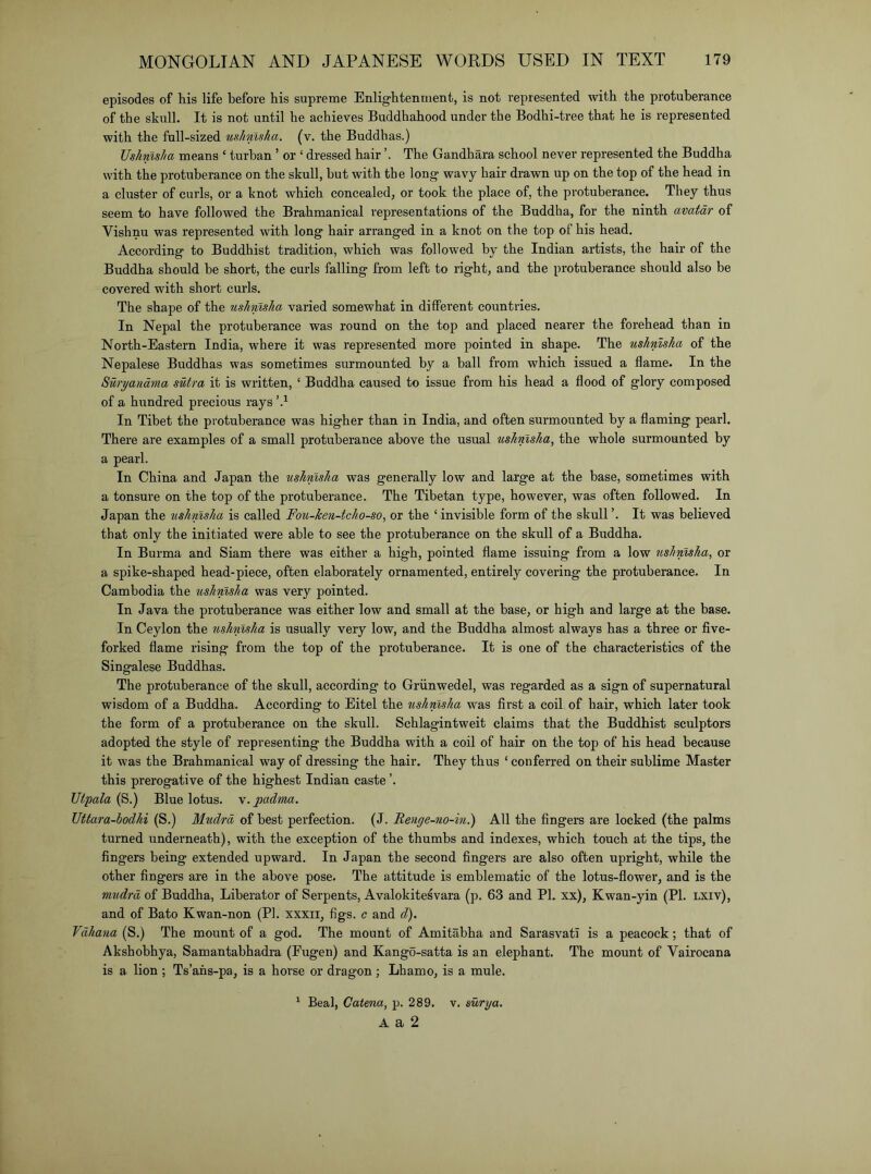 episodes of his life before his supreme Enlightenment, is not represented with the protuberance of the skull. It is not until he achieves Buddhahood under the Bodhi-tree that he is represented with the full-sized mhnlsha. (v. the Buddhas.) Ushmsha means ‘ turban ’ or ‘ dressed hair The Gandhara school never represented the Buddha with the protuberance on the skull, hut with the long wavy hair drawn up on the top of the head in a cluster of curls, or a knot which concealed, or took the place of, the protuberance. They thus seem to have followed the Brahmanical representations of the Buddha, for the ninth avatar of Vishnu was represented with long hair arranged in a knot on the top of his head. According to Buddhist tradition, which was followed by the Indian artists, the hair of the Buddha should he short, the curls falling from left to right, and the protuberance should also be covered with short curls. The shape of the nshmsJia varied somewhat in different countries. In Nepal the protuberance was round on the top and placed nearer the forehead than in North-Eastern India, where it was represented more pointed in shape. The ushnlslia of the Nepalese Buddhas was sometimes surmounted by a hall from which issued a flame. In the Suryandma sutra it is written, ‘ Buddha caused to issue from his head a flood of glory composed of a hundred precious rays In Tibet the protuberance was higher than in India, and often surmounted by a flaming pearl. There are examples of a small protuberance above the usual ushmsha, the whole surmounted by a pearl. In China and Japan the ushmsha was generally low and large at the base, sometimes with a tonsure on the top of the protuberance. The Tibetan type, however, was often followed. In Japan the ushmsha is called Fou-ken-tcho-so, or the ‘ invisible form of the skull ’. It was believed that only the initiated were able to see the protuberance on the skull of a Buddha. In Burma and Siam there was either a high, pointed flame issuing from a low ushmsha, or a spike-shaped head-piece, often elaborately ornamented, entirely covering the protuberance. In Cambodia the ushmsha was very pointed. In Java the protuberance was either low and small at the base, or high and large at the base. In Ceylon the ushmsha is usually very low, and the Buddha almost always has a three or five- forked flame rising from the top of the protuberance. It is one of the characteristics of the Singalese Buddhas. The protuberance of the skull, according to Griinwedel, was regarded as a sign of supernatural wisdom of a Buddha. According to Eitel the tishmsha was first a coil of hair, which later took the form of a protuberance on the skull. Schlagintweit claims that the Buddhist sculptors adopted the style of representing the Buddha with a coil of hair on the top of his head because it was the Brahmanical way of dressing the hair. They thus ‘ conferred on their sublime Master this prerogative of the highest Indian caste ’. Utpala (S.) Blue lotus, m. jpadma. Uttara-bodhi (S.) Mudrd of best perfection. (J. Re7ige-no-in.) All the fingers are locked (the palms turned underneath), with the exception of the thumbs and indexes, which touch at the tips, the fingers being extended upward. In Japan the second fingers are also often upright, while the other fingers are in the above pose. The attitude is emblematic of the lotus-flower, and is the mudrd of Buddha, Liberator of Serpents, Avalokitesvara (p. 63 and PI. xx), Kwan-yin (PI. LXiv), and of Bato Kwan-non (PI. xxxii, figs, c and d). Vdhana (S.) The mount of a god. The mount of Amitabha and Sarasvatl is a peacock; that of Akshobhya, Samantabhadra (Fugen) and Kango-satta is an elephant. The mount of Vairocana is a lion ; Ts’ahs-pa, is a horse or dragon; Lhamo, is a mule. ^ Beal, Catena, p. 289. v. surya. A a 2