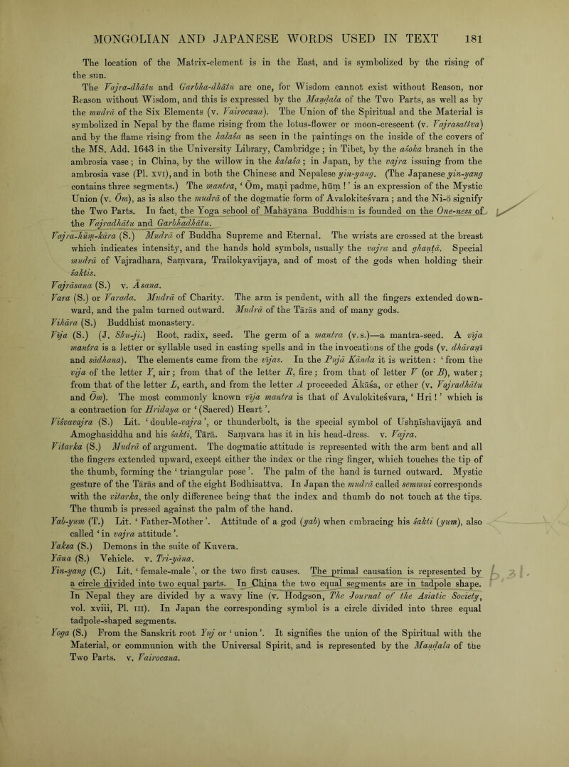 The location of the Matrix-element is in the East, and is symbolized by the rising of the snn. The Vajm-dhatu and Garhha-dhatu are one, for Wisdom cannot exist without Reason, nor Reason without Wisdom, and this is expressed by the Mandala of the Two Parts, as well as by the mndfd of the Six Elements (v. Vairocana). The Union of the Spiritual and the Material is symbolized in Nepal by the flame rising from the lotus-flower or moon-crescent (v. Vajrasattva) and by the flame rising from the kalaSa as seen in the paintings on the inside of the covers of the MS. Add. 1643 in the University Library, Cambridge ; in Tibet, by the asoka branch in the ambrosia vase; in China, by the willow in the kalam\ in Japan, by the vaj^-a issuing from the ambrosia vase (PI. xvi),and in both the Chinese and Nepalese (The Japanese contains three segments.) The mantra, ‘ Om, mani padme, burn ! ’ is an expression of the Mystic Union (v. Om), as is also the mudrd of the dogmatic form of Avalokitesvara ; and the Ni-o signify the Two Parts. In fact, the Yoga school of Mahayana Buddhism is founded on the One-ness_ of. the Vajradliatu and Garbhadkatu. Vajra-hum-kdra (S.) Mudrd of Buddha Supreme and Eternal. The wrists are crossed at the breast which indicates intensity, and the hands hold symbols, usually the vajra and gJiantd. Special mudrd of Vajradhara, Sam vara, Trailokyavijaya, and of most of the gods when holding their kaktis. Vajrdsana (S.) v. Asana. Vara (S.) or Varada. Mudrd of Charity. The arm is pendent, with all the Angers extended down- ward, and the palm turned outward. Mudrd of the Taras and of many gods. ViJidra (S.) Buddhist monastery. V^a (S.) (J. SJm-ji.) Root, radix, seed. The germ of a mantra (v. s.)—a mantra-seed. A vlja mantra is a letter or syllable used in casting spells and in the invocations of the gods (v. dhdranl and sddhana). The elements came from the mjas. In the Pujd Kdnda it is written: ‘ from the vija of the letter Y, air; from that of the letter B, fire; from that of letter V (or B), water; from that of the letter L, earth, and from the letter A proceeded Akasa, or ether (v. Vajradhdtu and Om). The most commonly known vlja mantra is that of Avalokitesvara, ‘ Hri ! ’ which is a contraction for Hridaya or ‘(Sacred) Heart ’. Vikvavajra (S.) Lit. ‘ double-vayVa’, or thunderbolt, is the special symbol of UshnTshavijaya and Amoghasiddha and his Sakti, Tara. Samvara has it in his head-dress, v. Vajra. Vitarka (S.) Mudr'd of argument. The dogmatic attitude is represented with the arm bent and all the fingers extended upward, except either the index or the ring finger, which touches the tip of the thumb, forming the ‘ triangular pose ’. The palm of the hand is turned outward. Mystic gesture of the Taras and of the eight Bodhisattva. In Japan the mudrd called semmui corresponds with the vitarka, the only difference being that the index and thumb do not touch at the tips. The thumb is pressed against the palm of the hand. Yah-yum (T.) Lit. ‘ Father-Mother ’. Attitude of a god {yab) when embracing his kakti {yum), also called ‘ in vajra attitude Yaksa (S.) Demons in the suite of Kuvera. Yana (S.) Vehicle, v. Tri-ydna. Yin-yang (C.) Lit. ‘ female-male ’, or the two first causes. The primal causation is represented by a circle divided into two equal parts. In China the two equal segments are in tadpole shape. In Nepal they are divided by a wavy line (v. Hodgson, The -Journal of the Asiatic Society, vol. xviii, PL III). In Japan the corresponding symbol is a circle divided into three equal tadpole-shaped segments. Yoga (S.) Prom the Sanskrit root Yuj or ‘ union L It signifies the union of the Spiritual with the Material, or communion with the Universal Spirit, and is represented by the Mandala of the Two Parts. V. Vairocana.
