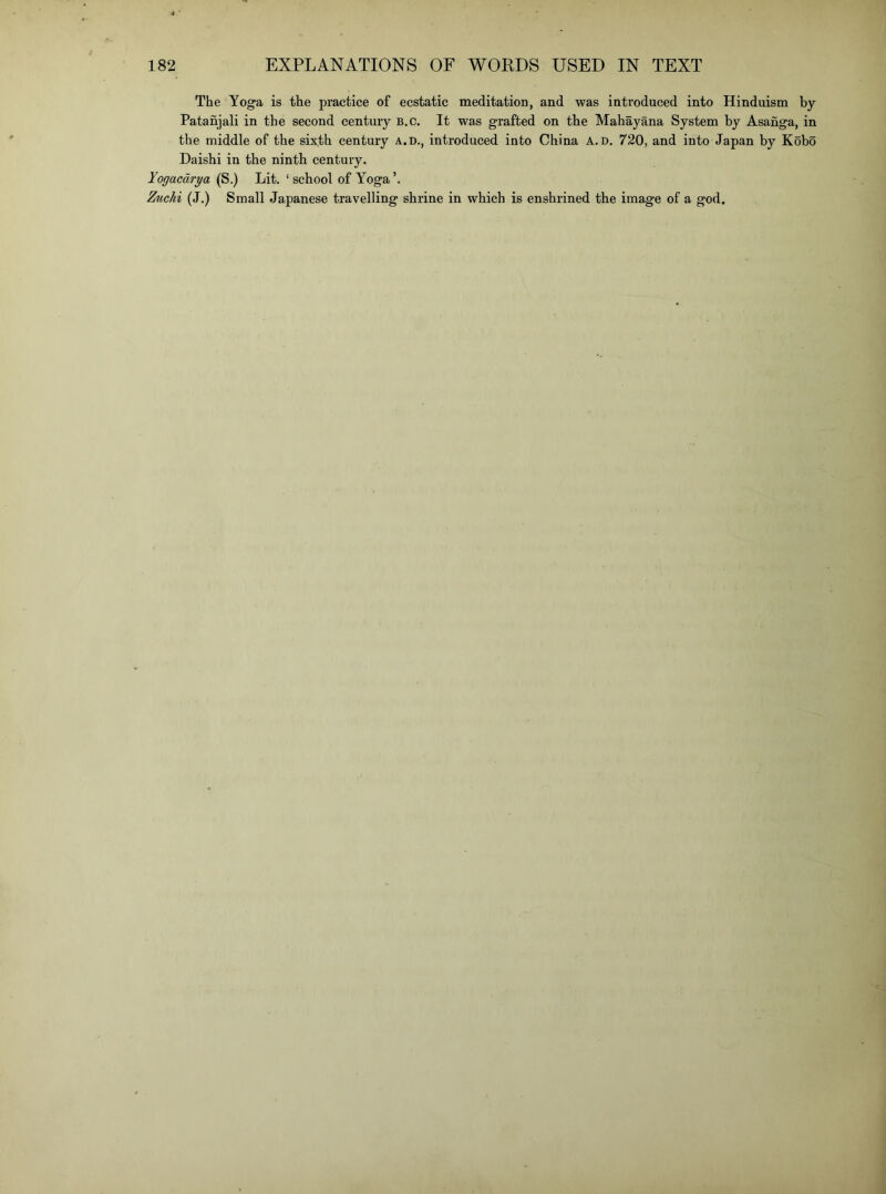 The Yoga is the practice of ecstatic meditation, and was introduced into Hinduism by Patanjali in the second century B.c. It was grafted on the Mahayana System by Asanga, in the middle of the sixth century a.d., introduced into China A. D, 720, and into Japan by Kobo Daishi in the ninth century. Yogacdrya (S.) Lit. ‘ school of Yoga ’. Zxichi (J.) Small Japanese travelling shrine in which is enshrined the image of a god.