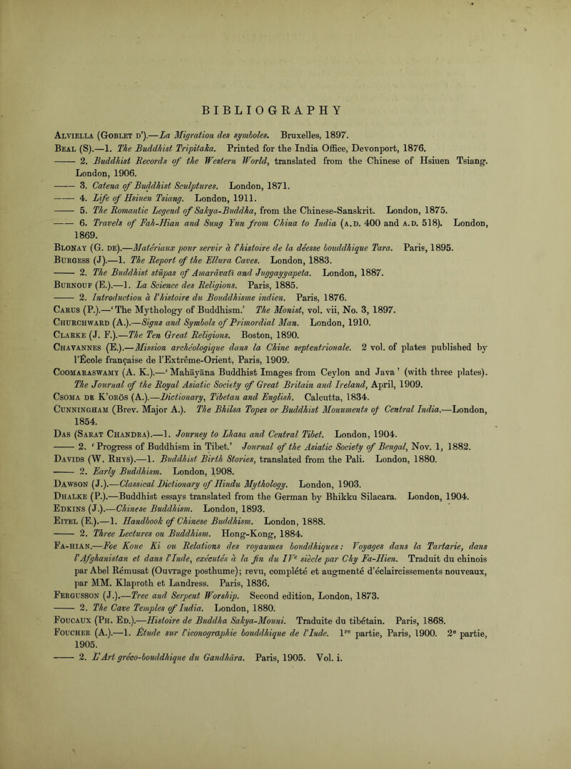 BIBLIOGKAPHY Alviella (Goblet d’).—La Migration des symboles. Bruxelles, 1897. Beal (S).—1. The Buddhist Tripitaka. Printed for the India Office, Devonport, 1876. 2. Buddhist Becords of the Western World, translated from the Chinese of Hsiuen Tsiang. London, 1906. 3. Catena of Biiddhist Setilptitres. London, 1871. 4. Life of Hsiuen Tsiang. London, 1911. 5. The Bomantie Legend of Sakya-Buddha, from the Chinese-Sanskrit. London, 1875. 6. Travels of Fah-Hian and Sung Tun from China to Tndia (a.d. 400 and a.d. 518). London, 1869. Blonay (G. de).—Materiaux potir servir a Vhistoire de la deesse houddhique Tara. Paris, 1895. Burgess (J).—1. The Beport of the Fllura Caves. London, 1883. 2. The Buddhist stupas of Amardvatl and Juggayyapeta. London, 1887. Burnoup (E.).—]. La Science des Beligions. Paris, 1885. 2. Introduction a Vhistoire du Bouddhisme indien. Paris, 1876. Carus (P.).—‘ The Mythology of Buddhism.’ The Monist, vol. vii. No. 3, 1897. Churchward (A.).—Signs and Symbols of Primordial Man. London, 1910. Clarke (J. F.).—The Ten Great Beligions. Boston, 1890. Chavannes (E.).—Mission archeologique dans la Chine septentrionale. 2 vol. of plates published by I’Bcole fran9aise de I’Extreme-Orient, Paris, 1909. CooMARASWAMY (A. K.).—‘ Mahayana Buddhist Images from Ceylon and Java ’ (with three plates). The Journal of the Boyal Asiatic Society of Great Britain and Ireland, April, 1909. CsOMA DE K’oros (A.).—Dictionary, Tibetan and English. Calcutta, 1834. Cunningham (Brev. Major A.). The Bhilsa Topes or Buddhist Monuments of Central India.—London, 1854. Das (Sarat Chandra).—1. Journey to Lhasa and Central Tibet. London, 1904. 2. 'Progress of Buddhism in Tibet.’ Journal of the Asiatic Society of Bengal, Nov. 1, 1882. Davids (W. Rhys).—1. Buddhist Birth Stories, translated from the Pali. London, 1880. 2. Early Buddhism. London, 1908. Dawson (J.).—Classical Dictionary of Hindu Mythology. London, 1903. Dhalke (P.).—Buddhist essays translated from the German by Bhikku Silacara. London, 1904. Edkins (J.).—Chinese Buddhism. London, 1893. Eitel (E.).—1. Handbook of Chinese Buddhism. London, 1888. 2. Three Lectures on Buddhism. Hong-Kong, 1884. Fa-hian.—Foe Koue Ki ou Delations des royaumes honddhiques: Voyages dans la Tartarie, dans VAfghanistan et dans VInde, executes a la fin du IF® siecle par Chy Fa-Hien. Traduit du chinois par Abel Remusat (Ouvrage posthume); revu, complete et augmente d’eclaircissements nouveaux, par MM. Klaproth et Landress. Paris, 1836. Fergusson (J.).—Tree and Serpent Worship. Second edition, London, 1873. 2. The Cave Temples of India. London, 1880. Foucaux (Ph. Ed.).—Histoire de Buddha Sakya-Mouni. Traduite du tibetain. Paris, 1868. Foucher (A.).—1. Btude sur Viconographie bouddhique de VInde. l*^® partie, Paris, 1900. 2® partie, 1905.