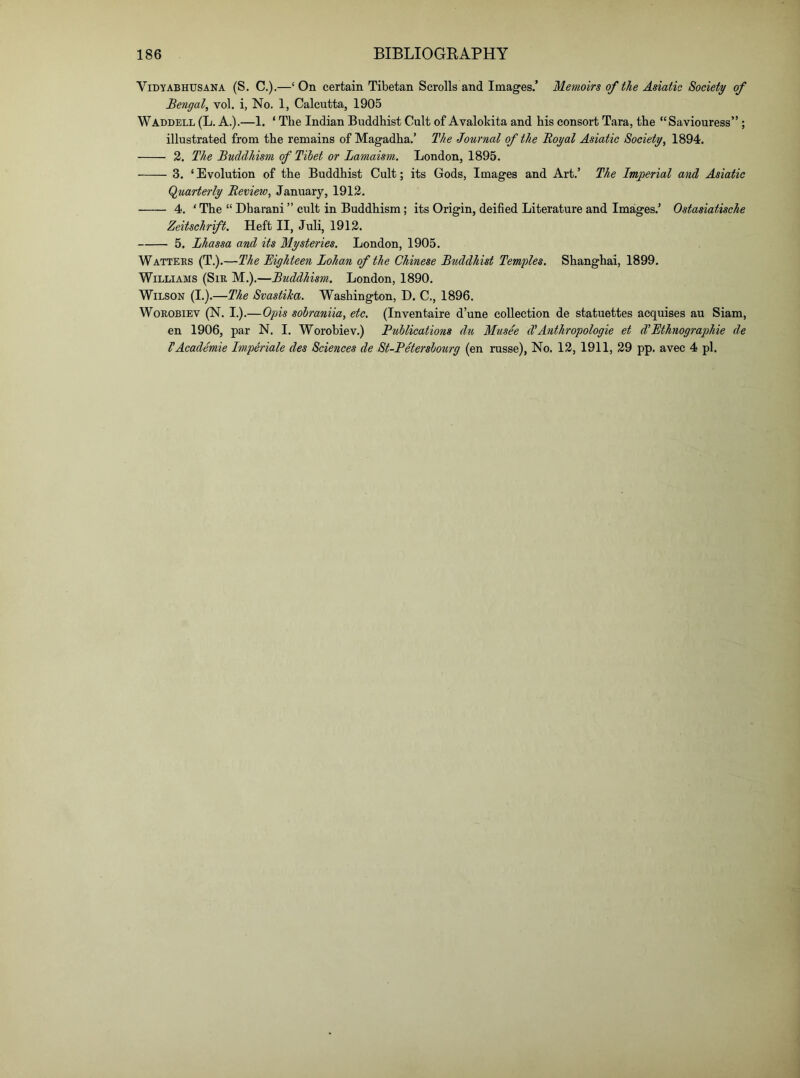 ViDYABHUSANA (S. C.).—‘ On certain Tibetan Scrolls and Images.’ Mem,oirs of the Asiatic Society of Bengal^ vol. i, No. 1, Calcutta, 1905 Waddell (L. A.).—1. ‘ The Indian Buddhist Cult of Avalokita and his consort Tara, the “Saviouress” ; illustrated from the remains of Magadha.’ The Journal of the Royal Asiatic Society, 1894. 2. The Buddhism of Tibet or Lamaism. London, 1895. 3. ‘ Evolution of the Buddhist Cult; its Gods, Images and Art.’ The Imperial and Asiatic (Quarterly Review, January, 1912. 4. ‘ The “ Dharani ” cult in Buddhism; its Origin, deified Literature and Images.’ Ostasiatische Zeitschrift. Heft II, Juli, 1912. 5. Lhassa and its Mysteries. London, 1905. Wattees (T.).—The Eighteen Bohan of the Chinese Buddhist Temples. Shanghai, 1899. Williams (Sir M.).—Buddhism. London, 1890. Wilson (I.).—The Svastika. Washington, D. C., 1896. WoROBiEV (N. I.).—Gpis sobraniia, etc, (Inventaire d’une collection de statuettes acquises au Siam, en 1906, par N. I. Worobiev.) Publications du Musee d'Anthropologic et d'Ethnographic de VAcademic Imperiale des Sciences de St-Petersbourg (en russe), No. 12, 1911, 29 pp. avec 4 pi.