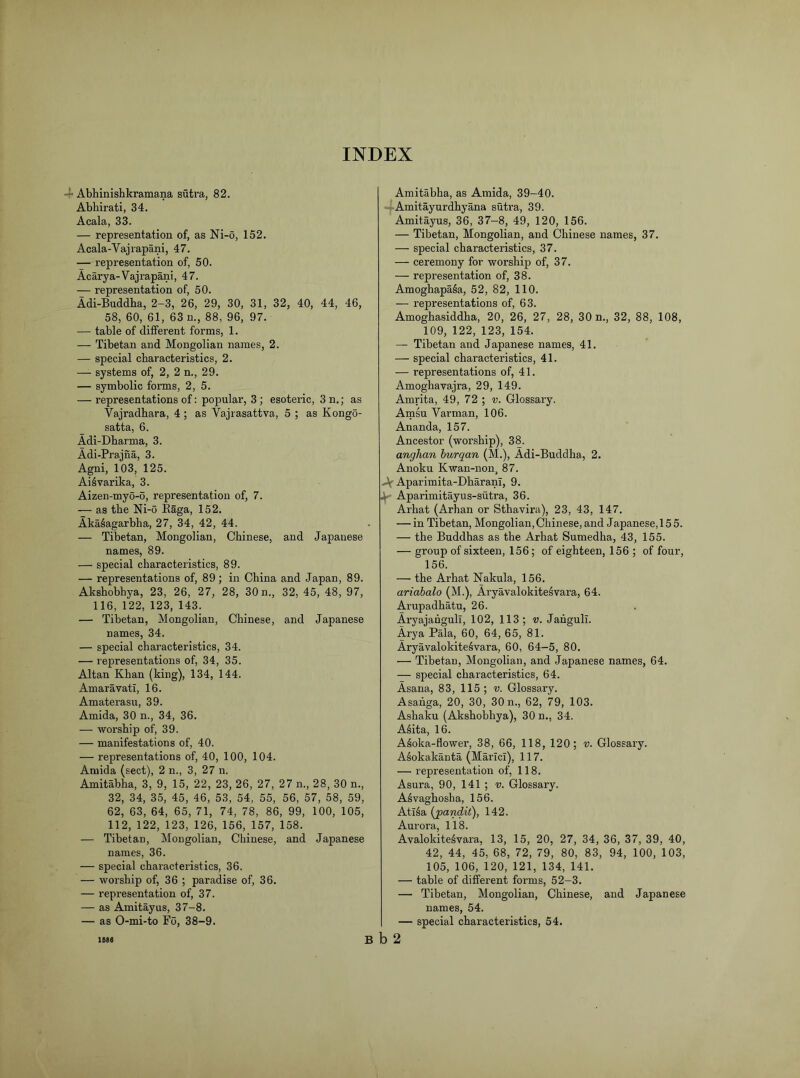 INDEX -|< Abhinishkramana sutra, 82. Abhirati, 34. Acala, 33. — representation of, as Ni-o, 152. Acala-Vajrapani, 47. — representation of, 50. Acarya-Vajrapani, 47. — representation of, 50. Adi-Buddha, 2-3, 26, 29, 30, 31, 32, 40, 44, 46, 58, 60, 61, 63 n., 88, 96, 97. — table of different forms, 1. — Tibetan and Mongolian names, 2. — special characteristics, 2. —- systems of, 2, 2 n., 29. — symbolic forms, 2, 5. — representations of: popular, 3; esoteric, 3 n.; as Vajradhara, 4 ; as Vajrasattva, 5 ; as Kongo- satta, 6. Adi-Dharma, 3. Adi-Prajna, 3. Agni, 103, 125. Ai^varika, 3. Aizen-myo-o, representation of, 7. — as the Ni-o Raga, 152. Aka^agarbha, 27, 34, 42, 44. — Tibetan, Mongolian, Chinese, and Japanese names, 89. — special characteristics, 89. — representations of, 89; m China and Japan, 89. Akshobhya, 23, 26, 27, 28, 30 n., 32, 45, 48, 97, 116, 122, 123, 143. — Tibetan, Mongolian, Chinese, and Japanese names, 34. — special characteristics, 34. — representations of, 34, 35. Altan Khan (king), 134, 144. Amaravati, 16. Amaterasu, 39. Amida, 30 n., 34, 36. — worship of, 39. — manifestations of, 40. — representations of, 40, 100, 104. Amida (sect), 2 n., 3, 27 n. Amitabha, 3, 9, 15, 22, 23, 26, 27, 27 n., 28, 30 n., 32, 34, 35, 45, 46, 53, 54, 55, 56, 57, 58, 59, 62, 63, 64, 65, 71, 74, 78, 86, 99, 100, 105, 112, 122, 123, 126, 156, 157, 158. — Tibetan, Mongolian, Chinese, and Japanese names, 36. — special characteristics, 36. — worship of, 36 ; paradise of, 36. — representation of, 37. — as Amitayus, 37-8. — as 0-mi-to Fo, 38-9. Amitabha, as Amida, 39-40. Amitayurdhyana sutra, 39. Amitayus, 36, 37-8, 49, 120, 156. — Tibetan, Mongolian, and Chinese names, 37. — special characteristics, 37. — ceremony for worship of, 37. — repi’esentation of, 38. Amoghapa^a, 52, 82, 110. — representations of, 63. Amoghasiddha, 20, 26, 27, 28, 30 n., 32, 88, 108, 109, 122, 123, 154. — Tibetan and Japanese names, 41. — special characteristics, 41. — representations of, 41. Amoghavajra, 29, 149. Amrita, 49, 72 ; v. Glossary. Arnsu Varman, 106. Ananda, 157. Ancestor (worship), 38. anghan hurqan (M.), Adi-Buddha, 2. Anoku Kwan-non, 87. Af Aparimita-Dharani, 9. 4 Aparimitayus-sutra, 36. Arhat (Arhan or Sthavira), 23, 43, 147. — in Tibetan, Mongolian, Chinese, and Japanese, 155. — the Buddhas as the Arhat Sumedha, 43, 155. — group of sixteen, 156; of eighteen, 156 ; of four, 156. — the Arhat Nakula, 156. ariahalo (M.), Aryavalokite^vara, 64. Arupadhatu, 26. Aryajahgull, 102, 113; v. Jahguli. Arya Pala, 60, 64, 65, 81. Aryavalokite^vara, 60, 64—5, 80. — Tibetan, Mongolian, and Japanese names, 64. — special characteristics, 64. Asana, 83, 115; v. Glossary. Asahga, 20, 30, 30 n., 62, 79, 103. Ashaku (Akshobhya), 30 n., 34. A^ita, 16. A^oka-flower, 38, 66, 118, 120; v. Glossary. Aiokakanta (Marici), 117. — representation of, 118. Asura, 90, 141 ; v. Glossary. A^vaghosba, 156. AtiSa {pandit'), 142. Aurora, 118. Avalokite^vara, 13, 15, 20, 27, 34, 36, 37, 39, 40, 42, 44, 45, 68, 72, 79, 80, 83, 94, 100, 103, 105, 106, 120, 121, 134, 141. — table of different forms, 52-3. — Tibetan, Mongolian, Chinese, and Japanese names, 54. — special characteristics, 54. less