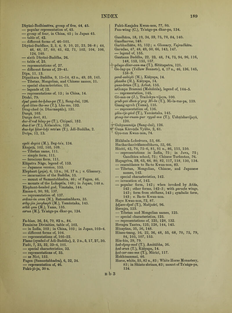 Dhyani-Bodhisattva, group of five, 44, 45. — popular representation of, 45. — group of four, in China, 45 ; in Japan 45. — table of, 42. — different forms of, 46-101. Dhyani-Buddhas, 2, 3, 4, 9, 10, 21, 23, 26-8 ; 44, 46, 48, 57, 60, 61, 62, 71, 102, 104, 106, 124, 140. — sixth Dhyani-Buddha, 26. — table of, 25. — representations of, 27. — different forms of, 29-41. Dipa, 11, 13. Dipahkara Buddha, 9, 11—14, 43 n., 49, 59, 141. — Tibetan, Mongolian, and Chinese names, 11. — special characteristics, 11. — legends of, 12. — representations of, 13 ; in China, 14. Dosho, 79. dpal gsan-ha-hdus-pa (T.), Sang-dui, 126. dpal-ldan-lho-mo (T.), Lha-mo, 132. Drag-ched {v. Dharmapala), 131. Durga, 103. Durga dev!, 81. duT-k'rod hdag-po (T.), Citipati, 152. dus-k'or {1.), Kalacakra, 128. dus-kyi hJcor-lohi mts’an (T.), Adi-Buddha, 2. Dvipa, 11, 13. egen deguu (M.), Beg-ts’e, 134. Ekajata, 102, 105, 109. — Tibetan name. 111. — simple form. 111. — ferocious form. 111. Elapatra Naga, legend of, 153. — Japanese version, 153. Elephant {gaja), 6, 15 n., 16, 17 n. ; v. Glossary. — incarnation of the Buddha, 15. — mount of Samantabhadra, 46 ; of Eugen, 46. — mounts of the Lokapala, 148 ; in Japan, 148 n. Elephant-headed god, Vinataka, 144. Emma-6, 90, 93, 137. — representation of, 137. erdeni-in oron (M.), Katnasambhava, 35. erllg-jin jarghaqci (M.), Yamantaka, 145. erlik qan (M.), Yama, 135. esrua (M.), Ts’angs-pa dkar-po, 134. Fa-hian, 36, 54, 70, 82 n., 84. Feminine Divinities, table of, 103. — in India, 103; in China, 103 ; in Japan, 103-4. — different forms of, 104. — representations of, 105-22. Flame (symbol of Adi-Buddha), 2, 2 n., 5, 17, 27, 30. Fudo, 7, 23, 32, 33-4, 101. — special characteristics, 33. — representations of, 33. — as Ni-o, 152. Fugen (Samantabhadra), 6, 32, 34. — representation of, 46. Fuku-jo-ju, 30 n. Fuku-Kenjaku Kwan-non, 77, 80. Fun-wang (C.), Ts’angs-pa dkar-po, 134. Gandhara, 18, 19, 34, 59, 75, 78, 84, 140. Gandharvas, 148. Garbhadhatu, 85, 152; v. Glossary, Vajradhdtu. Garudas, 47, 48, 49, 50, 66, 143, 147. — legend of, 155. Gautama Buddha, 22, 23, 48, 74, 75, 94, 96, 116, 148, 153, 155, 157. gdugs-dkar-can-ma (T.), Sitatapatra, 121. Ge-lug-pa (Yellow Bonnets), 4, 17 n., 46, 136, 145, 158-9. gerel-sakiqci (M.), Ka^yapa, 14. ghasiha (M.), Ka^yapa, 14. gnas-hrtan (T.), Arhat, 155. mGonpo Bramzei (Mahakala), legend of, 144-5. — representation, 145. Go-san-ze (J.), Trailokya-vijaya, 100. gruh-pai dhan-i^yug Mi-la (T.), Mi-la-ras-pa, 159. Gsang-sgrub (Yama), 135. — representation of, 136. giin-rje-gsed (T.), Yamantaka, 145. gtsug-tor-rnam-par rgyal-ma (T.), UshnTshavijaya, , 120. tHrGuhyasamaja (Sang-dui), 126. Guna Karanda Vyuha, 2, 61. Gyo-ran Kwan-non, 74. Halahala-Loke^vara, 53, 66. Harihariharivahanodbhava, 52, 66. Hariti, 42, 70, 75-6, 81, 81 n., 86, 115, 150. — representations in India, 75; in Java, 75; Gandhara school, 75 ; Chinese Turkestan, 76. Hayagriva, 59, 63, 66, 80, 82, 117, 118, 130, 134. — resemblance to Ba-to Kwan-non, 83. — Tibetan, Mongolian, Chinese, and Japanese names, 142. — special characteristics, 142. — invocation of, 142. — popular form, 142 ; when invoked by Ati^a, 142 ; other forms, 142-3; with garuda wings, 143 ; form from sadhana, 143 ; symbolic form, 143; V. Ba-to Kwan-non. Haye Kwan-non, 72, 87. hdjam-dpal (T.), ManjuSrI, 96. Hevajra, 123. — Tibetan and Mongolian names, 125. — special characteristics, 125. — representations of, 125, 128, 132. Hevajra Tantra, 125; 128, 144, 145. Hinayana, 35, 36, 148. Hiuen-tsang, 16, 22, 36, 48, 55, 68, 70, 75, 79, 84, 105, 107, 153. Hiu-kio, 29, 79. hpd-dpag-med (T.), Amitabha, 36. hod-srun (T.), Ka^yapa, 14. hod-zer-can-ma (T.), MarIcI, 117. Hokkesammai, 46. Horse, white, 55, 82 n., 83 ; White Horse Monastery, 83; in Shinto shrines, 83; mount of Ts’angs-pa, 134. B b 3