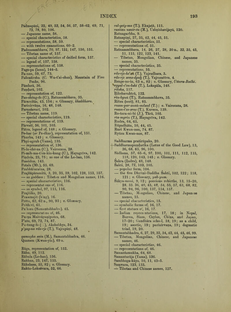 / P^dmapani, 22, 49, 52, 54, 56, 57, 58-62, 69, 71, 73, 78, 80, 106. — Japanese name, 58. — special characteristics, 58. — representations, 58, 59. — with twelve emanations, 60-2. Padmasambhava,’ 70, 97, 131, 147, 150, 151. — Tibetan name of, 157. — special characteristics of deified form, 157. — legend of, 157, 158. — representations of, 158. Pags-pa (lama), 144-5. Pa-nan, 59, 67, 73. Panca^Trsha (C. Wu-t’ai-shah), Mountain of Five Peaks, 96. Pandara, 36. Pandara, 102. . — representation of, 122. Pao-sheng-fo (C.), Ratnasambhava, 35. Paramitas, 43, 154; v. Glossary, khakkhara. Parinirvana, 16, 48, 148. ParnaSavarl, 102. — Tibetan name, 119, — special characteristics, 119. — representations of, 119. Parvati, 56, 101, 103. Patra, legend of, 148 ; v. Glossary. Pe-har (or Pe-dkar), representation of, 151. Phurbu, 14.3 ; v. Glossary. Phyi-sgrub (Yama), 135. — representation of, 136. Pi-lo-che-na (C.), Vairocana, 28. Pi-mih-ma-t’en-kin-kang (C.), Hayagriva, 142. Pindola, 23, 75 ; as one of the Lo-han, 156. Poseidon, 143. Potala (Mt.), 55, 69. Prabhutaratna, 28. Prajnaparamita, 3, 20, 35, 59, 102, 128, 153, 157. — as goddess : Tibetan and Mongolian names, 116. — special characteristics, 116. — representat ons of, 116. — as symbol, 97, 115, 116. Prajrdka, 20. Piasenajit (king), 16. Preta, 62, 62 n., 90, 93 ; v. Glossary. PrithivT, 61. Pu'liieii (Samantabhadra), 45. — represeijfatioii of, 46. Puma MaitrayanTputra, 68. P’uto, 69, 72, 74, 87. Pu-tung-fo ( '.), Akshobhya, 34. p’yag-na rdo-rje (T.), Vajrapani, 48. qamugha sain (M.), Samantabhadra, 46. Quanam (Kwan-yin), 69 n. Raga, representation of, 152. Rahu, 49, 112. Rahula (Lo-han), 156. Rakhan, 23, 147, 155. Rakshasa, 55, 82 ; v. Glossary. Rakta-Lokeivara, 52, 66. ral-gcig-ma (T.), Ekajata, 111. rasiian usnir-tu (M.), Ushnishavijaya, 120. Ratnagarbha, 9. Ratnapani, 27, 35, 42, 44, 45, 51. — special characteristics, 51. — representations of, 51. Ratnasambhava, 14, 26, 27, 28, 30 n., 32, 35, 45, 51, 115, 122, 123, 141. — Tibetan, Mongolian, Chinese, and Japanese names, 35. — special characteristics, 35. ^— representations, 35. rdo-rje-lic'cfh (T.), Vajradhara, 3. rdo-rje sems-dpa,h (T.), Vajrasattva, 4. , Renge-no-in, 63 n., 82; r. Glossary, Uttara-Bodhi. ^rgyal-c’en-bshi (T.), Lokapala, 148. riksha, 117. Rikshavaktra, 122. rin-hyun (T.), Ratnasambhava, 35. Ritsu (sect), 81, 85. rnam-par-snan-mdsad (T.) ; v. Vairocana, 28. rnam-t’os-sras Kuvera, 139. Ro-tara-ni-bi (J.), Tara, 105. rta-mgrin (T.), Hayagriva, 142. Rudra, 64, 65. Rupadhatu, 10, 44, 45. Ruri Kwan-non, 74, 87. Ryuzu Kwan-non, 87. Saddharma pratirupaka, 20. -+-Saddharmapundarlka (Lotus of the Good Law), 13, i 36, 68, 85, 96, 100. Sadhana, 57, 65-6, 97, 100, 101, 111, 112, 115, , 118, 120, 143, 145; v. Glossary. Sakra (Indra), 48, 148. Sakti, 28, 72, 103, 105. — popular form, 104. — the five Dhyani-Buddha Sakti, 102, 122; 118, , 121 ; V. Glossary, yab-yum. Sakya-minii, 9, 12; previous rebirths, 13, 15-20, “ 28, 33. 36, 40, 45, 48, 54, 55, 57, 63, 68, 82, 90, 94, 96, 100, 137, 154, 157. — Tibetan, Mongolian, Chinese, and Japanese names, 15. — special characteristics, 15. — symbolic forms of, 16, 17. — first statues o*', 16, 17. — Indian rej'resi ntations, 17, 18; in Nepal, Burma, Siam, Ceylon, China, and Japan, 17-20; Gandhara school, 18, 19; as a child, 19; ascetic, 19; parinirvana, 19; dogmatic triad, 19, 20. Samantabhadra, 6, 27, 29, 32, 34, 42, 44, 45, 46, 99. — Tibetan, Mongolian, Chinese, and Japanese names, 46. — special characteristics, 46. — representations of, 46. Samantamukha, 64, 68. Samantaraja (Yama), 136. Sambhoga-kaya, 10, 11, 43-5. Samvara, 123, 133. Tibetan and Chinese names, 127.