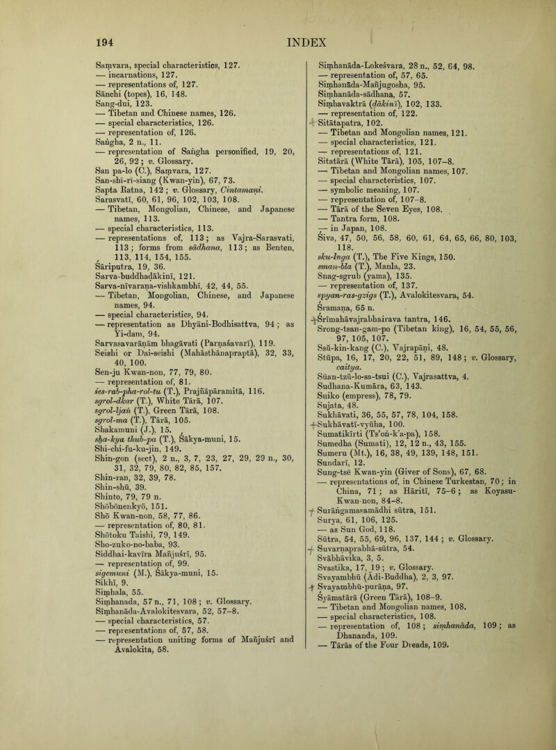 Samvara, special characteristics, 127. — incarnations, 127. — representations of, 127. Sanchi (topes), 16, 148. Sang-dui, 123. — Tibetan and Chinese names, 126. — special characteristics, 126. — representation of, 126. Sahgha, 2 n., 11. — representation of Sahgha personified, 19, 20, 26, 92 ; V. Glossary. San pa-lo (C.), Samvara, 127. San-shi-ri-siang (Kwan-yin), 67, 73. Sapta Eatna, 142 ; v. Glossary, Cintamani. Sarasvatl, 60, 61, 96, 102, 103, 108. — Tibetan, Mongolian, Chinese, and Japanese names, 113. — special characteristics, 113. — representations of, 113; as Vajra-Sarasvati, 113; forms from sadhana, 113; as Benten, , 113, 114, 154, 155. Sariputra, 19, 36. Sarva-buddhadakini, 121. Sarva-nivarana-vishkambhT, 42, 44, 55. — Tibetan, Mongolian, Chinese, and Japanese names, 94. — special characteristics, 94. — representation as Dhyani-Bodhisattva, 94 ; as Yi-dam, 94. Sarvasavaranam bhagavati (ParnaSavarl), 119. Seishi or Dai-seishi (Mahasthanaprapta), 32, 33, 40, 100. Sen-ju Kwan-non, 77, 79, 80. — representation of, 81. hs-rab-j)ha-rol-fu {TPrajnaparamita, 116. sgrol-dkar (T.), White Tara, 107. sgrol-ljah (T.), Green Tara, 108. sgrol-ma (T.), Tara, 105. Shakamuni (J.), 15. , sha-kya tlmh-pa (T.), Sakya-mimi, 15. Shi-chi-fu-ku-jin, 149. Shin-gon (sect), 2 n., 3, 7, 23, 27, 29, 29 n., 30, 31, 32, 79, 80, 82, 85, 157. Shin-ran, 32, 39, 78. Shin-shu, 39. Shinto, 79, 79 n. Shobonenkyo, 151. Sho Kwan-non, 58, 77, 86. — representation of, 80, 81. Shotoku Taishi, 79, 149. Sho-zuko-no-baba, 93. Siddhai-kavlra Manju^rT, 95. — representation of, 99. sigemuni (M.), Sakya-muni, 15. Sikhi, 9. Simhala, 55. Simhanada, 57 n., 71, 108; v. Glossary. Slmhanada-Avalokitesvara, 52, 57-8. — special characteristics, 57. — representations of, 57, 58. — repi’esentation uniting forms of Manju^rl and Avalokita, 58. Simhanada-Loke^vara, 28 n., 52, 64, 98. — representation of, 57, 65. SimhanSda-Manjugosha, 95. Simhanada-sadhana, 57. Simhavaktra {ddkint), 102, 133. — representation of, 122. - Sitatapatra, 102. — Tibetan and Mongolian names, 121. — special characteristics, 121. — representations of, 121. Sitatara (White Tara), 105, 107-8. — Tibetan and Mongolian names, 107. — special characteristics, 107. — symbolic meaning, 107. — representation of, 107-8. — Tara of the Seven Eyes, 108. — Tantra form, 108. — in Japan, 108. Siva, 47, 50, 56, 58, 60, 61, 64, 65, 66, 80, 103, 118. sku-lnga (T.), The Five Kings, 150. sman-hla (T.), Mania, 23. Snag-sgrub (yama), 135. — representation of, 137. syyan-ras-gzigs (T.), Avalokitesvara, 54. Sramana, 65 n. / -^Srimahavajrabhairava tantra, 146. Srong-tsan-gam-po (Tibetan king), 16, 54, 55, 56, 97, 105, 107. Ssu-kin-kang (C.), Vajrapani, 48. Stupa, 16, 17, 20, 22, 51, 89, 148; v. Glossary, caitya. Siian-tzu-lo-sa-tsui (C.), Vajrasattva, 4. Sudhana-Kumara, 63, 143. Suiko (empress), 78, 79. Sujata, 48. Sukhavati, 36, 55, 57, 78, 104, 158. —Sukhavati-vyuha, 100. Sumatikirti (Ts’oh-k’a-pa), 158. Sumedha (Sumati), 12, 12 n., 43, 155. Suraeru (Mt.), 16, 38, 49, 139, 148, 151. Sundarl, 12. Sung-tse Kwan-yin (Giver of Sons), 67, 68. — representations of, in Chinese Turkestan, 70; in China, 71 ; as HaritI, 75-6; as Koyasu- Kwan-non, 84-8. Y Surahgamasamadhi sutra, 151. Surya, 61, 106, 125. — as Sun God, 118. Sutra, 54, 55, 69, 96, 137, 144 ; v. Glossary. •j- Suvarnaprabha-sutra, 54. Svabhavika, 3, 5. Svastika, 17, _19 ; v. Glossary. Svayambhu (Adi-Buddha), 2, 3, 97. 'f Svayambhu-purana, 97. Syamatara (Green Tara), 108-9. — Tibetan and Mongolian names, 108. — special characteristics, 108. — representation of, 108; simhanada, 109; as Dhananda, 109. — Taras of the Four Dreads, 109.