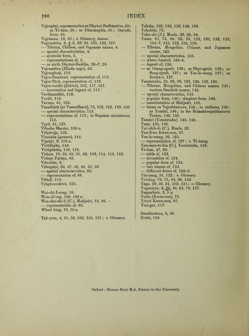 Vajrapani, representation as Dhyani-Bodhisattva, 49; as Yi-dam, 50 ; as Dharmapala, 50 ; Garuda form, 50. ' Vajrasana, 18, 35 ; v. Glossary, dsana.' -Vajrasattva, 3, 4-6, 28; 34, 101, 123, 157. — Tibetan, Chinese, and Japanese names, 4. — special characteristics, 4. — symbolic form, 5. — representations of, 5. — as sixth Dhyani-Buddha, 26-7, 28. Vajrasattva (Hindu sage), 29. Vajrasphotl, 110. Vajra-SarasvatT, representation of, 113. Vajra-Tara, representation of, 110. Vajra-varahl (ddhira), 102, 117, 121. — incarnation and legend of, 117. VarahamukhI, 118. Varall, 118. Varuna, 61, 125. Vasudhara (or Vasundhara), 75, 102, 125, 139, 150. — special characteristics, 115. — representations of, 115 ; in Nepalese miniatures, 115. Vayu, 61, 125. Vibasha Shaster, 106 n. Vidyaraja, 152. Vinataka (g'ariesa), 144. Vipa^yi, 9, 105 n. Virudhaka, 148. Virupaksha, 149, 155. Vishnu, 18, 58, 60, 61, 66, 103, 114, 118, 132. Vishnu Purana, 65. Vi^vabhu, 9. Vi^vapani, 20, 27, 42, 44, 45, 58. —■ special characteristics, 88. — representation of, 88. Vittall, 118. Vyaghravaktra, 122. Wei-chi-I-song, 18. Wen-ch’eng, 106, 106 n. Wen-shu-shi-li (C.), Mauju^ri, 75, 96. • — representation of, 99. Wheel king, 16, 16 n. Yab-yum, 4, 31, 56, 103, 124, 131 ; v. Glossary. Yaksha, 132, 133, 139, 148, 158. YakshinI, 75. Yaku-shi (.J.), Mania, 23, 28, 34. Yama, 61, 74, 90, 92, 93, 125, 130, 132, 133, 134-7, 145, 152, 153, 159. — Tibetan, Mongolian, Chinese, and Japanese names, 135. — special characteristics, 135. — where located, 135-6. — legend ofj 136. — as Gsang-sgrub, 136 ; as Phyi-sgrub, 136; as Snag-sgrub, 137; as Yen-lo-wang, 137; as Emma-0, 137. Yamantaka, 35, 95, 99, 123, 130, 132, 136. — Tibetan, Mongolian, and Chinese names, 145; various Sanskrit names, 145. — special characteristics, 145. — popular form, 146 ; simplest form, 146. — manifestation of Manjuto, 145. — forms as Vajrabhairava, 145 ; in sdclhana, 145; as Yamari, 146; in the Srimahavajrahhairava Tantra, 146, 159. Yamari (Yamantaka), 145, 146. YamI, 135, 136. Yao-shih-fo (C.), Mania, 23. Yen-Kwo Kwan-non, 87. Yen-lo-wang, 92, 135. — representation of, 137 ; v. Ti-tsang. Yen-man-te-kia (C.), Yamantaka, 145. Yi-dam, 47, 50. — table of, 123. — invocation of, 124. — popular form of, 124. — two classes of, 124. — different forms of, 125-9. Yin-yang, 31, 122; v. Glossary. Yi-tsing, 70, 75, 84, 96, 143. Yoga, 29, 30, 31, 103, 131 ; v. Glossary. Yogacarya, 4. 29. 46, 63, 79, 157. Yogambara, 3, 3 n. Yorin (Kwan-non), 72. Yoryu Kwan-non, 87. Yun-gar, 117. Zarathustras, 9, 36. Zocho, 150. Oxford ; Horace Hart M.A. Printer to the University