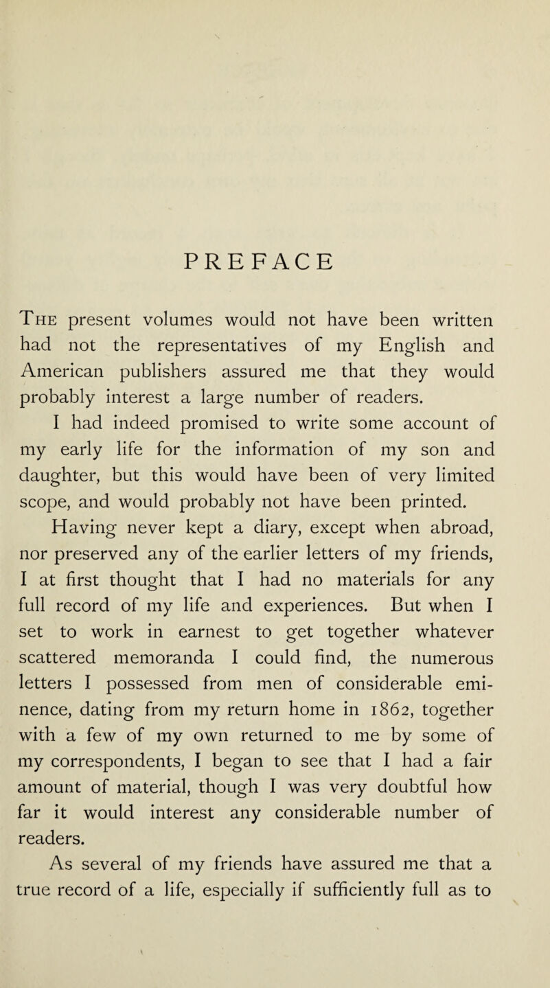 PREFACE The present volumes would not have been written had not the representatives of my English and American publishers assured me that they would probably interest a large number of readers. I had indeed promised to write some account of my early life for the information of my son and daughter, but this would have been of very limited scope, and would probably not have been printed. Having never kept a diary, except when abroad, nor preserved any of the earlier letters of my friends, I at first thought that I had no materials for any full record of my life and experiences. But when I set to work in earnest to get together whatever scattered memoranda I could find, the numerous letters I possessed from men of considerable emi¬ nence, dating from my return home in 1862, together with a few of my own returned to me by some of my correspondents, I began to see that I had a fair amount of material, though I was very doubtful how far it would interest any considerable number of readers. As several of my friends have assured me that a true record of a life, especially if sufficiently full as to