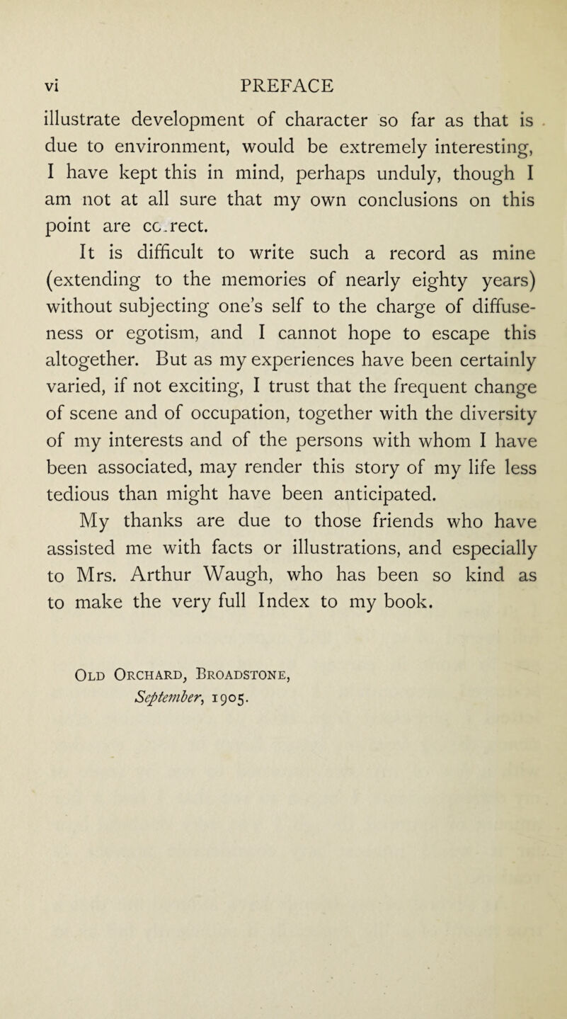 illustrate development of character so far as that is due to environment, would be extremely interesting, I have kept this in mind, perhaps unduly, though I am not at all sure that my own conclusions on this point are cc.rect. It is difficult to write such a record as mine (extending to the memories of nearly eighty years) without subjecting ones self to the charge of diffuse¬ ness or egotism, and I cannot hope to escape this altogether. But as my experiences have been certainly varied, if not exciting, I trust that the frequent change of scene and of occupation, together with the diversity of my interests and of the persons with whom I have been associated, may render this story of my life less tedious than might have been anticipated. My thanks are due to those friends who have assisted me with facts or illustrations, and especially to Mrs. Arthur Waugh, who has been so kind as to make the very full Index to my book. Old Orchard, Broadstone, September, 1905.
