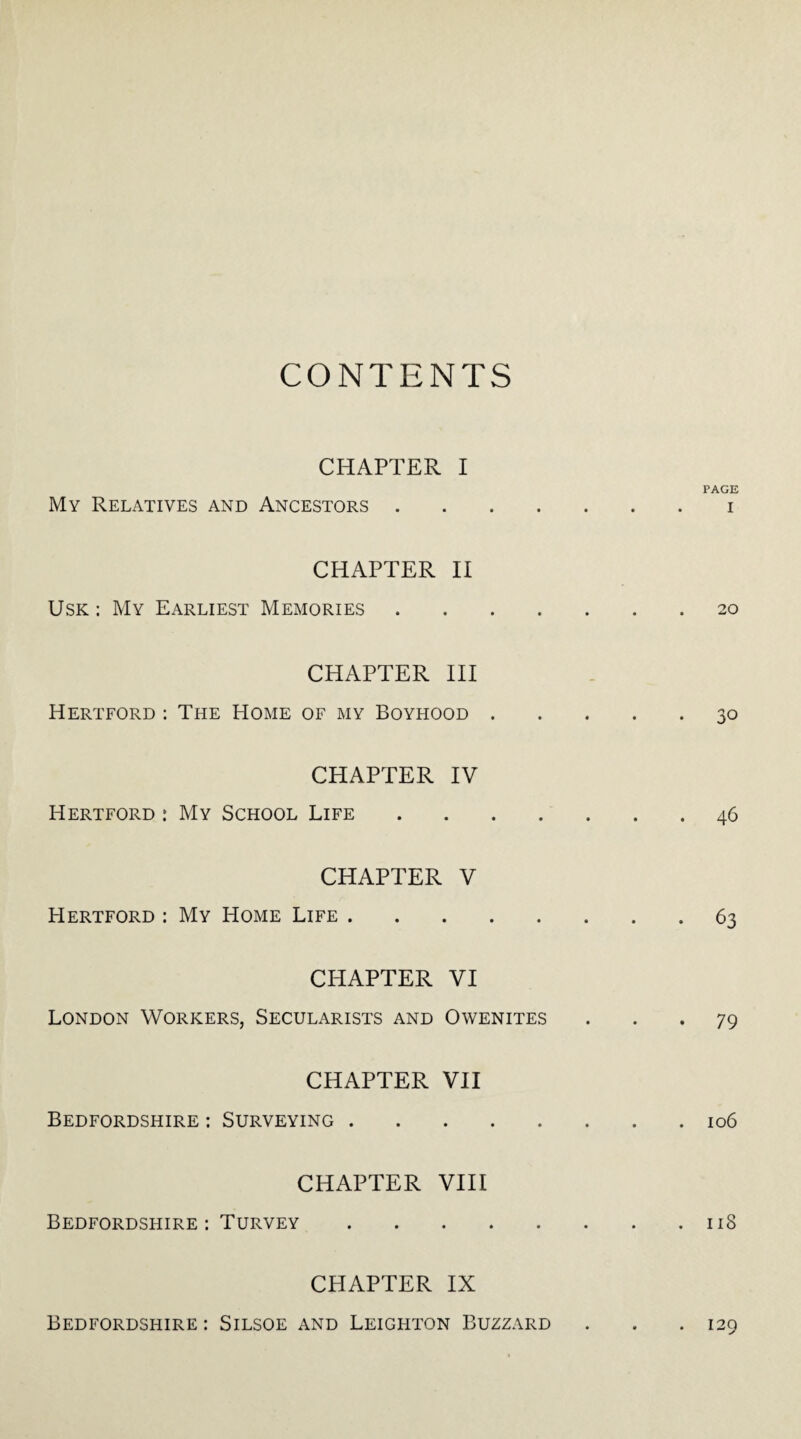 CONTENTS CHAPTER I My Relatives and Ancestors .... CHAPTER II Usk: My Earliest Memories . CHAPTER III Hertford : The Home of my Boyhood . CHAPTER IV Hertford : My School Life .... CHAPTER V Hertford : My Home Life. CHAPTER VI London Workers, Secularists and Owenites CHAPTER VII Bedfordshire : Surveying. CHAPTER VIII Bedfordshire : Turvey. CHAPTER IX PAGE I 20 30 46 63 79 106 118 Bedfordshire : Silsoe and Leighton Buzzard . 129
