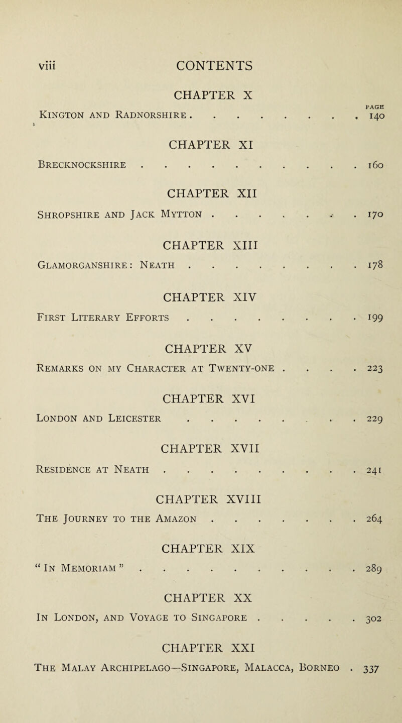 CHAPTER X J>AGE Kington and Radnorshire.140 CHAPTER XI Brecknockshire.160 CHAPTER XII Shropshire and Jack Mytton.. .170 CHAPTER XIII Glamorganshire: Neath.178 CHAPTER XIV First Literary Efforts.199 CHAPTER XV Remarks on my Character at Twenty-one .... 223 CHAPTER XVI London and Leicester.. 229 CHAPTER XVII Residence at Neath.241 CHAPTER XVIII The Journey to the Amazon.264 CHAPTER XIX “ In Memoriam ”.289 CHAPTER XX In London, and Voyage to Singapore.302 CHAPTER XXI The Malay Archipelago—Singapore, Malacca, Borneo . 337