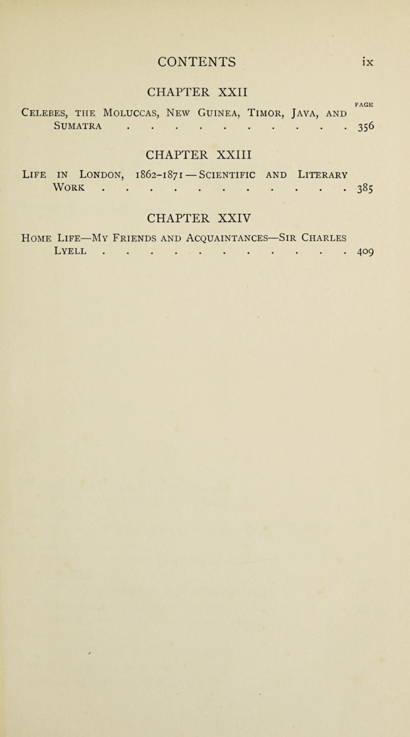 CHAPTER XXII PAGE Celebes, the Moluccas, New Guinea, Timor, Java, and Sumatra .356 Life in London, Work CHAPTER XXIII 1862-1871 — Scientific and Literary .385 CHAPTER XXIV Home Life—My Friends and Acquaintances—Sir Charles Lyell.409