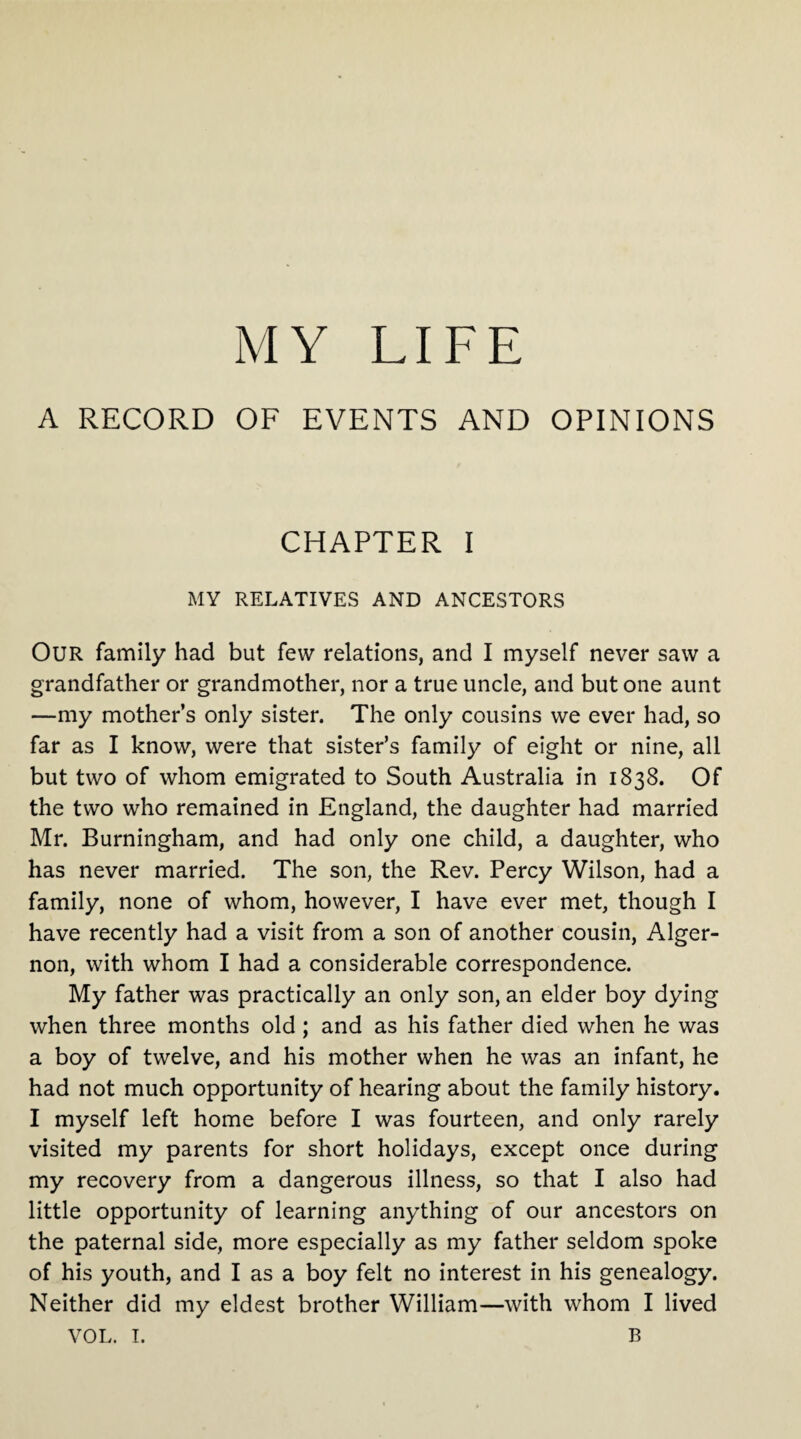 A RECORD OF EVENTS AND OPINIONS CHAPTER I MY RELATIVES AND ANCESTORS OUR family had but few relations, and I myself never saw a grandfather or grandmother, nor a true uncle, and but one aunt —my mother’s only sister. The only cousins we ever had, so far as I know, were that sister’s family of eight or nine, all but two of whom emigrated to South Australia in 1838. Of the two who remained in England, the daughter had married Mr. Burningham, and had only one child, a daughter, who has never married. The son, the Rev. Percy Wilson, had a family, none of whom, however, I have ever met, though I have recently had a visit from a son of another cousin, Alger¬ non, with whom I had a considerable correspondence. My father was practically an only son, an elder boy dying when three months old ; and as his father died when he was a boy of twelve, and his mother when he was an infant, he had not much opportunity of hearing about the family history. I myself left home before I was fourteen, and only rarely visited my parents for short holidays, except once during my recovery from a dangerous illness, so that I also had little opportunity of learning anything of our ancestors on the paternal side, more especially as my father seldom spoke of his youth, and I as a boy felt no interest in his genealogy. Neither did my eldest brother William—with whom I lived