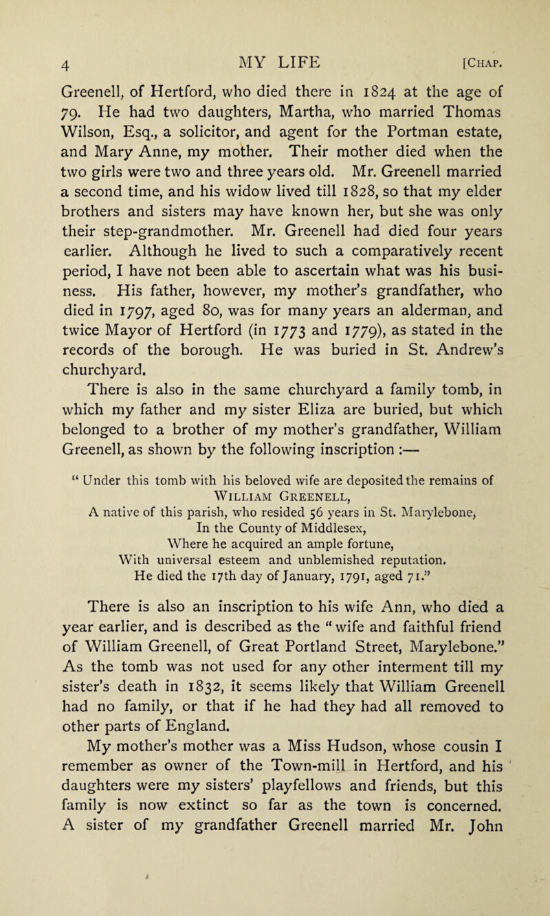 Greenell, of Hertford, who died there in 1824 at the age of 79. He had two daughters, Martha, who married Thomas Wilson, Esq., a solicitor, and agent for the Portman estate, and Mary Anne, my mother. Their mother died when the two girls were two and three years old. Mr. Greenell married a second time, and his widow lived till 1828, so that my elder brothers and sisters may have known her, but she was only their step-grandmother. Mr. Greenell had died four years earlier. Although he lived to such a comparatively recent period, I have not been able to ascertain what was his busi¬ ness. His father, however, my mother’s grandfather, who died in 1797, aged 80, was for many years an alderman, and twice Mayor of Hertford (in 1773 and 1779), as stated in the records of the borough. He was buried in St. Andrew’s churchyard. There is also in the same churchyard a family tomb, in which my father and my sister Eliza are buried, but which belonged to a brother of my mother’s grandfather, William Greenell, as shown by the following inscription :— “ Under this tomb with his beloved wife are deposited the remains of William Greenell, A native of this parish, who resided 56 years in St. Marylebone, In the County of Middlesex, Where he acquired an ample fortune, With universal esteem and unblemished reputation. He died the 17th day of January, 1791, aged 71.” There is also an inscription to his wife Ann, who died a year earlier, and is described as the “ wife and faithful friend of William Greenell, of Great Portland Street, Marylebone.” As the tomb was not used for any other interment till my sister’s death in 1832, it seems likely that William Greenell had no family, or that if he had they had all removed to other parts of England. My mother’s mother was a Miss Hudson, whose cousin I remember as owner of the Town-mill in Hertford, and his daughters were my sisters’ playfellows and friends, but this family is now extinct so far as the town is concerned. A sister of my grandfather Greenell married Mr. John