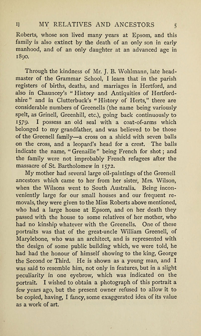 Roberts, whose son lived many years at Epsom, and this family is also extinct by the death of an only son in early manhood, and of an only daughter at an advanced age in 1890. Through the kindness of Mr. J. B. Wohlmann, late head¬ master of the Grammar School, I learn that in the parish registers of births, deaths, and marriages in Hertford, and also in Chauncey’s “ History and Antiquities of Hertford¬ shire ” and in Clutterbuck’s “ History of Herts,” there are considerable numbers of Greenells (the name being variously spelt, as Grinell, Greenhill, etc.), going back continuously to 1579. I possess an old seal with a coat-of-arms which belonged to my grandfather, and was believed to be those of the Greenell family—a cross on a shield with seven balls on the cross, and a leopard’s head for a crest. The balls indicate the name, “Grenaille” being French for shot; and the family were not improbably French refugees after the massacre of St. Bartholomew in 1572. My mother had several large oil-paintings of the Greenell ancestors which came to her from her sister, Mrs. Wilson, when the Wilsons went to South Australia. Being incon¬ veniently large for our small houses and our frequent re¬ movals, they were given to the Miss Roberts above mentioned, who had a large house at Epsom, and on her death they passed with the house to some relatives of her mother, who had no kinship whatever with the Greenells. One of these portraits was that of the great-uncle William Greenell, of Marylebone, who was an architect, and is represented with the design of some public building which, we were told, he had had the honour of himself showing to the king, George the Second or Third. He is shown as a young man, and I was said to resemble him, not only in features, but in a slight peculiarity in one eyebrow, which was indicated on the portrait. I wished to obtain a photograph of this portrait a few years ago, but the present owner refused to allow it to be copied, having, I fancy, some exaggerated idea of its value as a work of art.