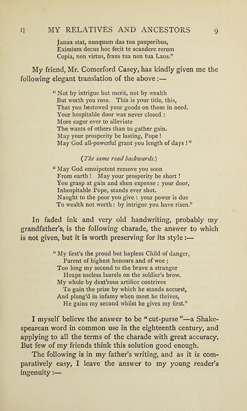Janua stat, nunquam das tua pauperibus, Eximium decus hoc fecit te scandere rerum Copia, non virtus, fraus tua non tua Laus.” My friend, Mr. Comerford Casey, has kindly given me the following elegant translation of the above :— “ Not by intrigue but merit, not by wealth But worth you rose. This is your title, this, That you bestowed your goods on those in need. Your hospitable door was never closed : More eager ever to alleviate The wants of others than to gather gain. May your prosperity be lasting, Pope ! May God all-powerful grant you length of days ! ” ( The same read backwards.) “ May God omnipotent remove you soon From earth ! May your prosperity be short ! You grasp at gain and shun expense : your door, Inhospitable Pope, stands ever shut. Naught to the poor you give : your power is due To wealth not worth: by intrigue you have risen.” In faded ink and very old handwriting, probably my grandfather’s, is the following charade, the answer to which is not given, but it is worth preserving for its style:— “ My first’s the proud but hapless Child of danger, Parent of highest honours and of woe ; Too long my second to the brave a stranger Heaps useless laurels on the soldier’s brow. My whole by dext’rous artifice contrives To gain the prize by which he stands accurst, And plung’d in infamy when most he thrives, He gains my second whilst he gives my first.” I myself believe the answer to be “cut-purse”—a Shake¬ spearean word in common use in the eighteenth century, and applying to all the terms of the charade with great accuracy. But few of my friends think this solution good enough. The following is in my father’s writing, and as it is com¬ paratively easy, I leave the answer to my young reader’s ingenuity:—