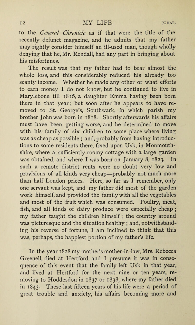 to the General Chronicle as if that were the title of the recently defunct magazine, and he admits that my father may rightly consider himself an ill-used man, though wholly denying that he, Mr. Rendall, had any part in bringing about his misfortunes. The result was that my father had to bear almost the whole loss, and this considerably reduced his already too scanty income. Whether he made any other or what efforts to earn money I do not know, but he continued to live in Marylebone till 1816, a daughter Emma having been born there in that year; but soon after he appears to have re¬ moved to St. George’s, Southwark, in which parish my brother John was born in 1818. Shortly afterwards his affairs must have been getting worse, and he determined to move with his family of six children to some place where living was as cheap as possible ; and, probably from having introduc¬ tions to some residents there, fixed upon Usk, in Monmouth¬ shire, where a sufficiently roomy cottage with a large garden was obtained, and where I was born on January 8, 1823. In such a remote district rents were no doubt very low and provisions of all kinds very cheap—probably not much more than half London prices. Here, so far as I remember, only one servant was kept, and my father did most of the garden work himself, and provided the family with all the vegetables and most of the fruit which was consumed. Poultry, meat, fish, and all kinds of dairy produce were especially cheap ; my father taught the children himself; the country around was picturesque and the situation healthy ; and, notwithstand¬ ing his reverse of fortune, I am inclined to think that this was, perhaps, the happiest portion of my father’s life. In the year 1828 my mother’s mother-in-law, Mrs. Rebecca Greenell, died at Hertford, and I presume it was in conse¬ quence of this event that the family left Usk in that year, and lived at Hertford for the next nine or ten years, re¬ moving to Hoddesdon in 1837 or 1838, where my father died in 1843. These last fifteen years of his life were a period of great trouble and anxiety, his affairs becoming more and
