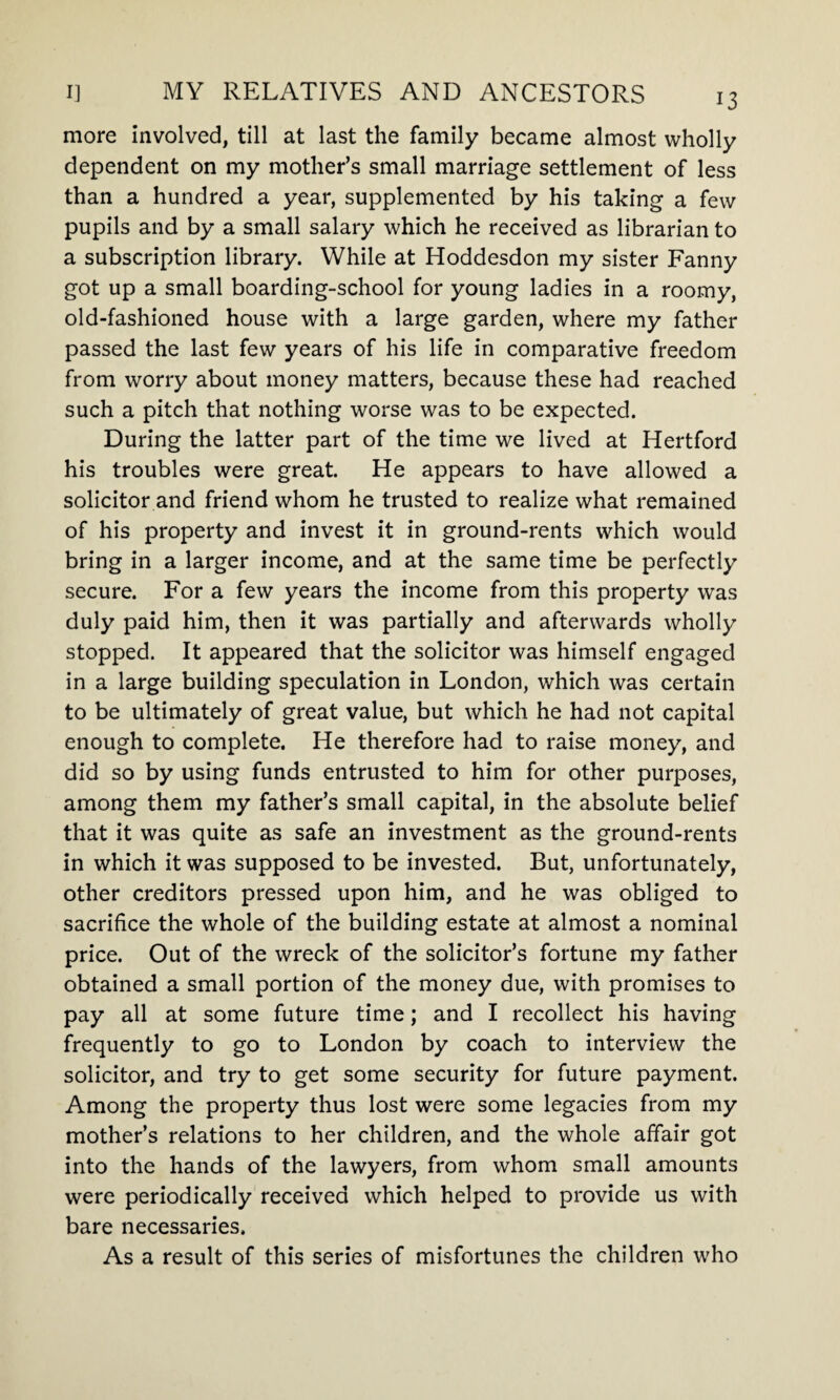 more involved, till at last the family became almost wholly dependent on my mother’s small marriage settlement of less than a hundred a year, supplemented by his taking a few pupils and by a small salary which he received as librarian to a subscription library. While at Hoddesdon my sister Fanny got up a small boarding-school for young ladies in a roomy, old-fashioned house with a large garden, where my father passed the last few years of his life in comparative freedom from worry about money matters, because these had reached such a pitch that nothing worse was to be expected. During the latter part of the time we lived at Hertford his troubles were great. He appears to have allowed a solicitor and friend whom he trusted to realize what remained of his property and invest it in ground-rents which would bring in a larger income, and at the same time be perfectly secure. For a few years the income from this property was duly paid him, then it was partially and afterwards wholly stopped. It appeared that the solicitor was himself engaged in a large building speculation in London, which was certain to be ultimately of great value, but which he had not capital enough to complete. He therefore had to raise money, and did so by using funds entrusted to him for other purposes, among them my father’s small capital, in the absolute belief that it was quite as safe an investment as the ground-rents in which it was supposed to be invested. But, unfortunately, other creditors pressed upon him, and he was obliged to sacrifice the whole of the building estate at almost a nominal price. Out of the wreck of the solicitor’s fortune my father obtained a small portion of the money due, with promises to pay all at some future time; and I recollect his having frequently to go to London by coach to interview the solicitor, and try to get some security for future payment. Among the property thus lost were some legacies from my mother’s relations to her children, and the whole affair got into the hands of the lawyers, from whom small amounts were periodically received which helped to provide us with bare necessaries. As a result of this series of misfortunes the children who