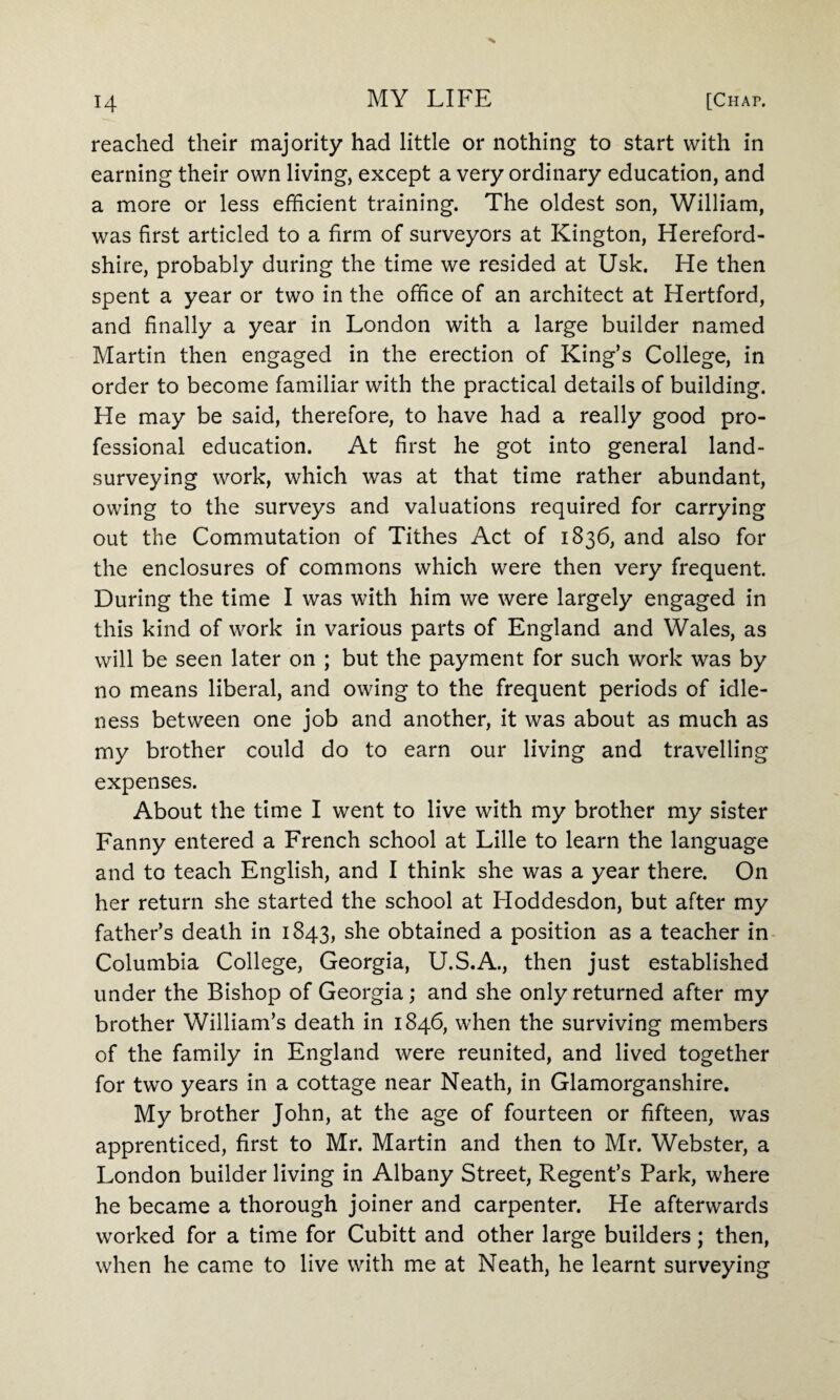 H reached their majority had little or nothing to start with in earning their own living, except a very ordinary education, and a more or less efficient training. The oldest son, William, was first articled to a firm of surveyors at Kington, Hereford¬ shire, probably during the time we resided at Usk. He then spent a year or two in the office of an architect at Hertford, and finally a year in London with a large builder named Martin then engaged in the erection of King’s College, in order to become familiar with the practical details of building. He may be said, therefore, to have had a really good pro¬ fessional education. At first he got into general land- surveying work, which was at that time rather abundant, owing to the surveys and valuations required for carrying out the Commutation of Tithes Act of 1836, and also for the enclosures of commons which were then very frequent. During the time I was with him we were largely engaged in this kind of work in various parts of England and Wales, as will be seen later on ; but the payment for such work was by no means liberal, and owing to the frequent periods of idle¬ ness between one job and another, it was about as much as my brother could do to earn our living and travelling expenses. About the time I went to live with my brother my sister Fanny entered a French school at Lille to learn the language and to teach English, and I think she was a year there. On her return she started the school at Hoddesdon, but after my father’s death in 1843, she obtained a position as a teacher in Columbia College, Georgia, U.S.A., then just established under the Bishop of Georgia; and she only returned after my brother William’s death in 1846, when the surviving members of the family in England were reunited, and lived together for two years in a cottage near Neath, in Glamorganshire. My brother John, at the age of fourteen or fifteen, was apprenticed, first to Mr. Martin and then to Mr. Webster, a London builder living in Albany Street, Regent’s Park, where he became a thorough joiner and carpenter. He afterwards worked for a time for Cubitt and other large builders; then, when he came to live with me at Neath, he learnt surveying
