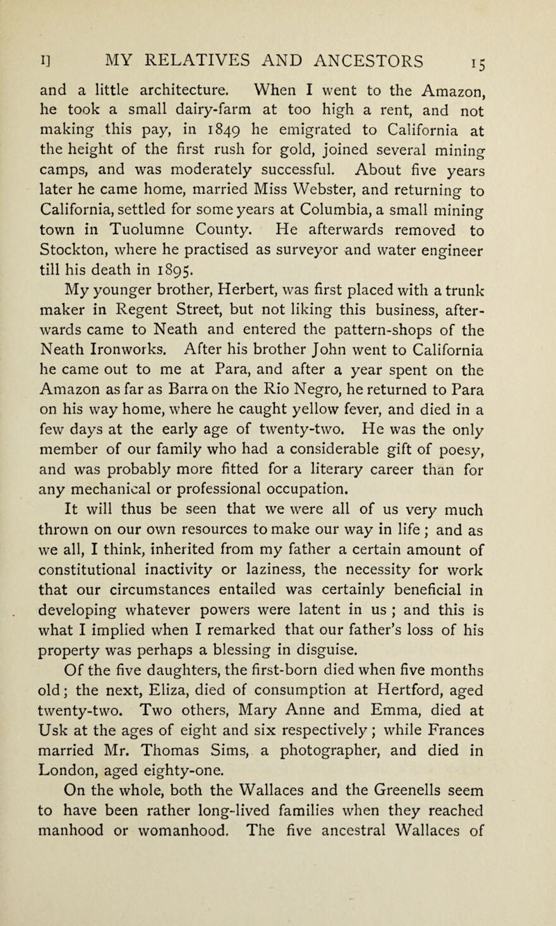 and a little architecture. When I went to the Amazon, he took a small dairy-farm at too high a rent, and not making this pay, in 1849 he emigrated to California at the height of the first rush for gold, joined several mining camps, and was moderately successful. About five years later he came home, married Miss Webster, and returning to California, settled for some years at Columbia, a small mining town in Tuolumne County. He afterwards removed to Stockton, where he practised as surveyor and water engineer till his death in 1895. My younger brother, Herbert, was first placed with a trunk maker in Regent Street, but not liking this business, after¬ wards came to Neath and entered the pattern-shops of the Neath Ironworks. After his brother John went to California he came out to me at Para, and after a year spent on the Amazon as far as Barra on the Rio Negro, he returned to Para on his way home, where he caught yellow fever, and died in a few days at the early age of twenty-two. He was the only member of our family who had a considerable gift of poesy, and was probably more fitted for a literary career than for any mechanical or professional occupation. It will thus be seen that we were all of us very much thrown on our own resources to make our way in life; and as we all, I think, inherited from my father a certain amount of constitutional inactivity or laziness, the necessity for work that our circumstances entailed was certainly beneficial in developing whatever powers were latent in us ; and this is what I implied when I remarked that our father’s loss of his property was perhaps a blessing in disguise. Of the five daughters, the first-born died when five months old; the next, Eliza, died of consumption at Hertford, aged twenty-two. Two others, Mary Anne and Emma, died at Usk at the ages of eight and six respectively; while Frances married Mr. Thomas Sims, a photographer, and died in London, aged eighty-one. On the whole, both the Wallaces and the Greenells seem to have been rather long-lived families when they reached manhood or womanhood. The five ancestral Wallaces of