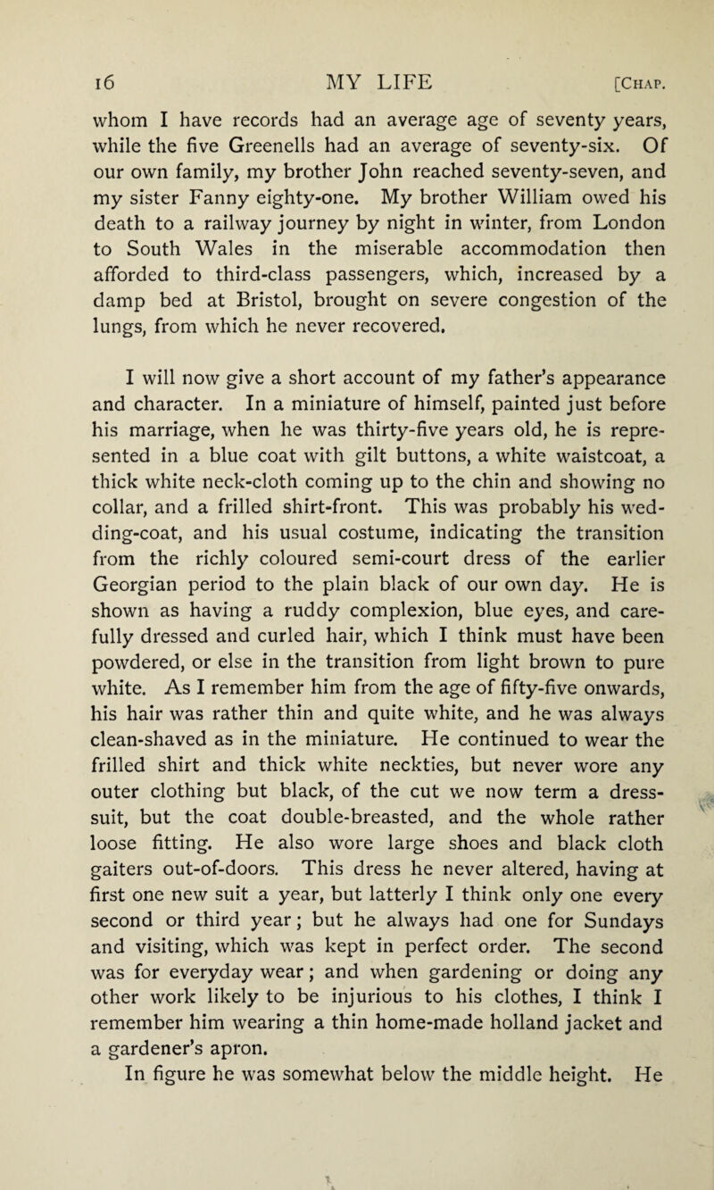 whom I have records had an average age of seventy years, while the five Greenells had an average of seventy-six. Of our own family, my brother John reached seventy-seven, and my sister Fanny eighty-one. My brother William owed his death to a railway journey by night in winter, from London to South Wales in the miserable accommodation then afforded to third-class passengers, which, increased by a damp bed at Bristol, brought on severe congestion of the lungs, from which he never recovered. I will now give a short account of my father’s appearance and character. In a miniature of himself, painted just before his marriage, when he was thirty-five years old, he is repre¬ sented in a blue coat with gilt buttons, a white waistcoat, a thick white neck-cloth coming up to the chin and showing no collar, and a frilled shirt-front. This was probably his wed- ding-coat, and his usual costume, indicating the transition from the richly coloured semi-court dress of the earlier Georgian period to the plain black of our own day. He is shown as having a ruddy complexion, blue eyes, and care¬ fully dressed and curled hair, which I think must have been powdered, or else in the transition from light brown to pure white. As I remember him from the age of fifty-five onwards, his hair was rather thin and quite white, and he was always clean-shaved as in the miniature. He continued to wear the frilled shirt and thick white neckties, but never wore any outer clothing but black, of the cut we now term a dress- suit, but the coat double-breasted, and the whole rather loose fitting. He also wore large shoes and black cloth gaiters out-of-doors. This dress he never altered, having at first one new suit a year, but latterly I think only one every second or third year; but he always had one for Sundays and visiting, which was kept in perfect order. The second was for everyday wear; and when gardening or doing any other work likely to be injurious to his clothes, I think I remember him wearing a thin home-made holland jacket and a gardener’s apron. In figure he was somewhat below the middle height. He