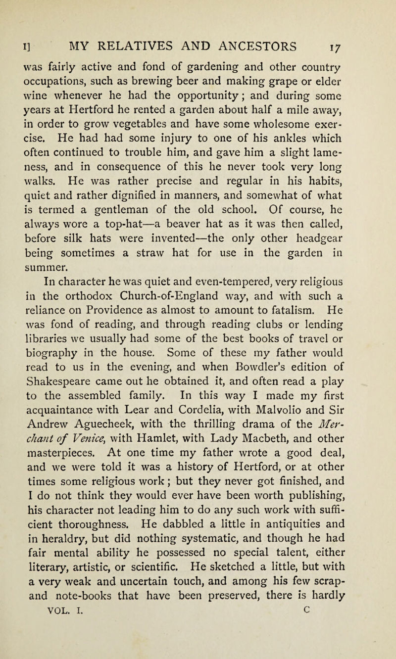 was fairly active and fond of gardening and other country occupations, such as brewing beer and making grape or elder wine whenever he had the opportunity; and during some years at Hertford he rented a garden about half a mile away, in order to grow vegetables and have some wholesome exer¬ cise. He had had some injury to one of his ankles which often continued to trouble him, and gave him a slight lame¬ ness, and in consequence of this he never took very long walks. He was rather precise and regular in his habits, quiet and rather dignified in manners, and somewhat of what is termed a gentleman of the old school. Of course, he always wore a top-hat—a beaver hat as it was then called, before silk hats were invented—the only other headgear being sometimes a straw hat for use in the garden in summer. In character he was quiet and even-tempered, very religious in the orthodox Church-of-England way, and with such a reliance on Providence as almost to amount to fatalism. He was fond of reading, and through reading clubs or lending libraries we usually had some of the best books of travel or biography in the house. Some of these my father would read to us in the evening, and when Bowdler’s edition of Shakespeare came out he obtained it, and often read a play to the assembled family. In this way I made my first acquaintance with Lear and Cordelia, with Malvolio and Sir Andrew Aguecheek, with the thrilling drama of the Mer¬ chant of Venice, with Hamlet, with Lady Macbeth, and other masterpieces. At one time my father wrote a good deal, and we were told it was a history of Hertford, or at other times some religious work; but they never got finished, and I do not think they would ever have been worth publishing, his character not leading him to do any such work with suffi¬ cient thoroughness. He dabbled a little in antiquities and in heraldry, but did nothing systematic, and though he had fair mental ability he possessed no special talent, either literary, artistic, or scientific. He sketched a little, but with a very weak and uncertain touch, and among his few scrap- and note-books that have been preserved, there is hardly VOL. 1. c