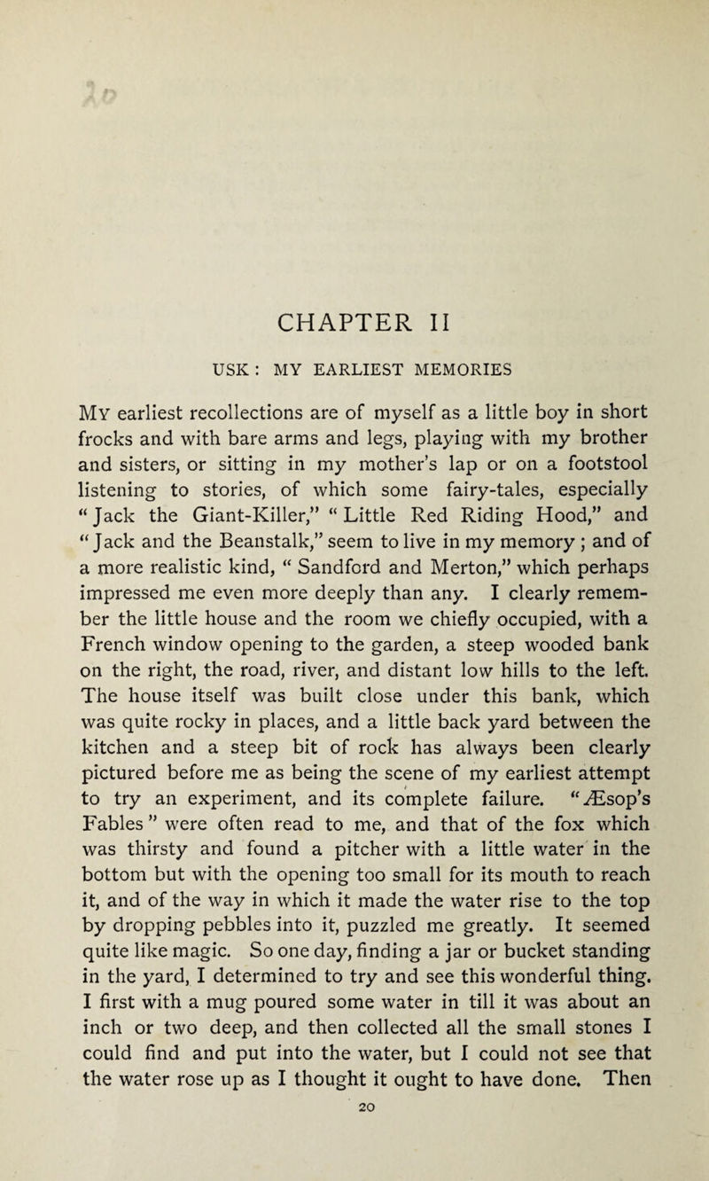 CHAPTER II USK : MY EARLIEST MEMORIES My earliest recollections are of myself as a little boy in short frocks and with bare arms and legs, playing with my brother and sisters, or sitting in my mother’s lap or on a footstool listening to stories, of which some fairy-tales, especially ‘‘Jack the Giant-Killer,” “Little Red Riding Hood,” and “Jack and the Beanstalk,” seem to live in my memory ; and of a more realistic kind, “ Sandford and Merton,” which perhaps impressed me even more deeply than any. I clearly remem¬ ber the little house and the room we chiefly occupied, with a French window opening to the garden, a steep wooded bank on the right, the road, river, and distant low hills to the left. The house itself was built close under this bank, which was quite rocky in places, and a little back yard between the kitchen and a steep bit of rock has always been clearly pictured before me as being the scene of my earliest attempt to try an experiment, and its complete failure. “Hisop’s Fables ” were often read to me, and that of the fox which was thirsty and found a pitcher with a little water in the bottom but with the opening too small for its mouth to reach it, and of the way in which it made the water rise to the top by dropping pebbles into it, puzzled me greatly. It seemed quite like magic. So one day, finding a jar or bucket standing in the yard, I determined to try and see this wonderful thing. I first with a mug poured some water in till it was about an inch or two deep, and then collected all the small stones I could find and put into the water, but I could not see that the water rose up as I thought it ought to have done. Then