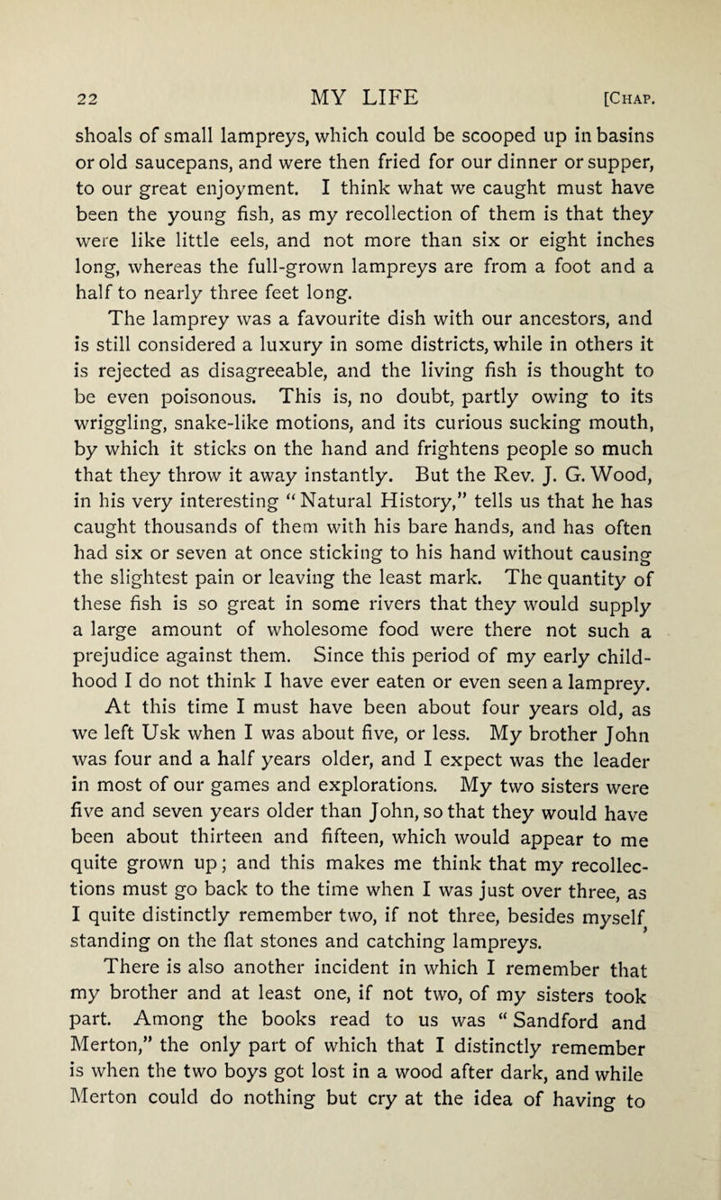shoals of small lampreys, which could be scooped up in basins or old saucepans, and were then fried for our dinner or supper, to our great enjoyment. I think what we caught must have been the young fish, as my recollection of them is that they were like little eels, and not more than six or eight inches long, whereas the full-grown lampreys are from a foot and a half to nearly three feet long. The lamprey was a favourite dish with our ancestors, and is still considered a luxury in some districts, while in others it is rejected as disagreeable, and the living fish is thought to be even poisonous. This is, no doubt, partly owing to its wriggling, snake-like motions, and its curious sucking mouth, by which it sticks on the hand and frightens people so much that they throw it away instantly. But the Rev. J. G. Wood, in his very interesting “Natural History,” tells us that he has caught thousands of them with his bare hands, and has often had six or seven at once sticking to his hand without causing the slightest pain or leaving the least mark. The quantity of these fish is so great in some rivers that they would supply a large amount of wholesome food were there not such a prejudice against them. Since this period of my early child¬ hood I do not think I have ever eaten or even seen a lamprey. At this time I must have been about four years old, as we left Usk when I was about five, or less. My brother John was four and a half years older, and I expect was the leader in most of our games and explorations. My two sisters were five and seven years older than John, so that they would have been about thirteen and fifteen, which would appear to me quite grown up; and this makes me think that my recollec¬ tions must go back to the time when I was just over three, as I quite distinctly remember two, if not three, besides myself standing on the flat stones and catching lampreys. There is also another incident in which I remember that my brother and at least one, if not two, of my sisters took part. Among the books read to us was “ Sandford and Merton,” the only part of which that I distinctly remember is when the two boys got lost in a wood after dark, and while Merton could do nothing but cry at the idea of having to