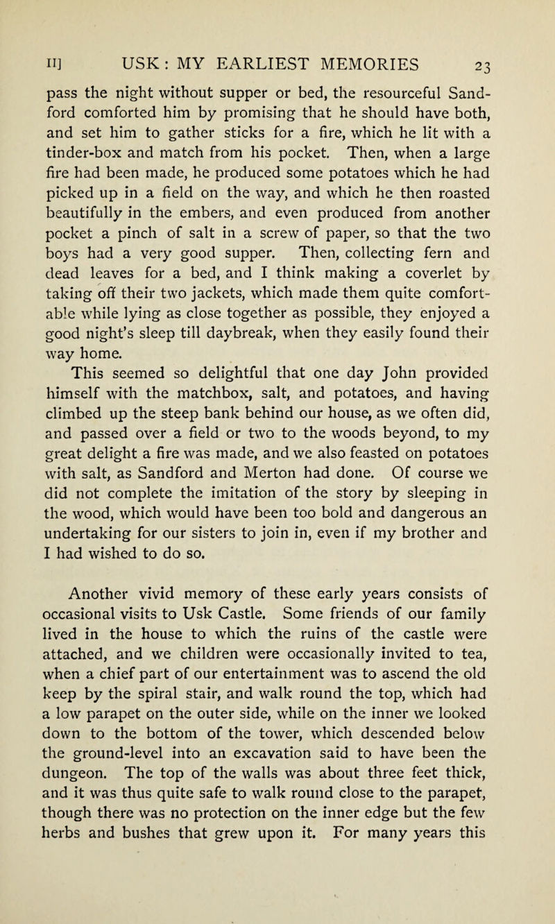pass the night without supper or bed, the resourceful Sand- ford comforted him by promising that he should have both, and set him to gather sticks for a fire, which he lit with a tinder-box and match from his pocket. Then, when a large fire had been made, he produced some potatoes which he had picked up in a field on the way, and which he then roasted beautifully in the embers, and even produced from another pocket a pinch of salt in a screw of paper, so that the two boys had a very good supper. Then, collecting fern and dead leaves for a bed, and I think making a coverlet by taking off their two jackets, which made them quite comfort¬ able while lying as close together as possible, they enjoyed a good night’s sleep till daybreak, when they easily found their way home. This seemed so delightful that one day John provided himself with the matchbox, salt, and potatoes, and having climbed up the steep bank behind our house, as we often did, and passed over a field or two to the woods beyond, to my great delight a fire was made, and we also feasted on potatoes with salt, as Sandford and Merton had done. Of course we did not complete the imitation of the story by sleeping in the wood, which would have been too bold and dangerous an undertaking for our sisters to join in, even if my brother and I had wished to do so. Another vivid memory of these early years consists of occasional visits to Usk Castle. Some friends of our family lived in the house to which the ruins of the castle were attached, and we children were occasionally invited to tea, when a chief part of our entertainment was to ascend the old keep by the spiral stair, and walk round the top, which had a low parapet on the outer side, while on the inner we looked down to the bottom of the tower, which descended below the ground-level into an excavation said to have been the dungeon. The top of the walls was about three feet thick, and it was thus quite safe to walk round close to the parapet, though there was no protection on the inner edge but the few herbs and bushes that grew upon it. For many years this