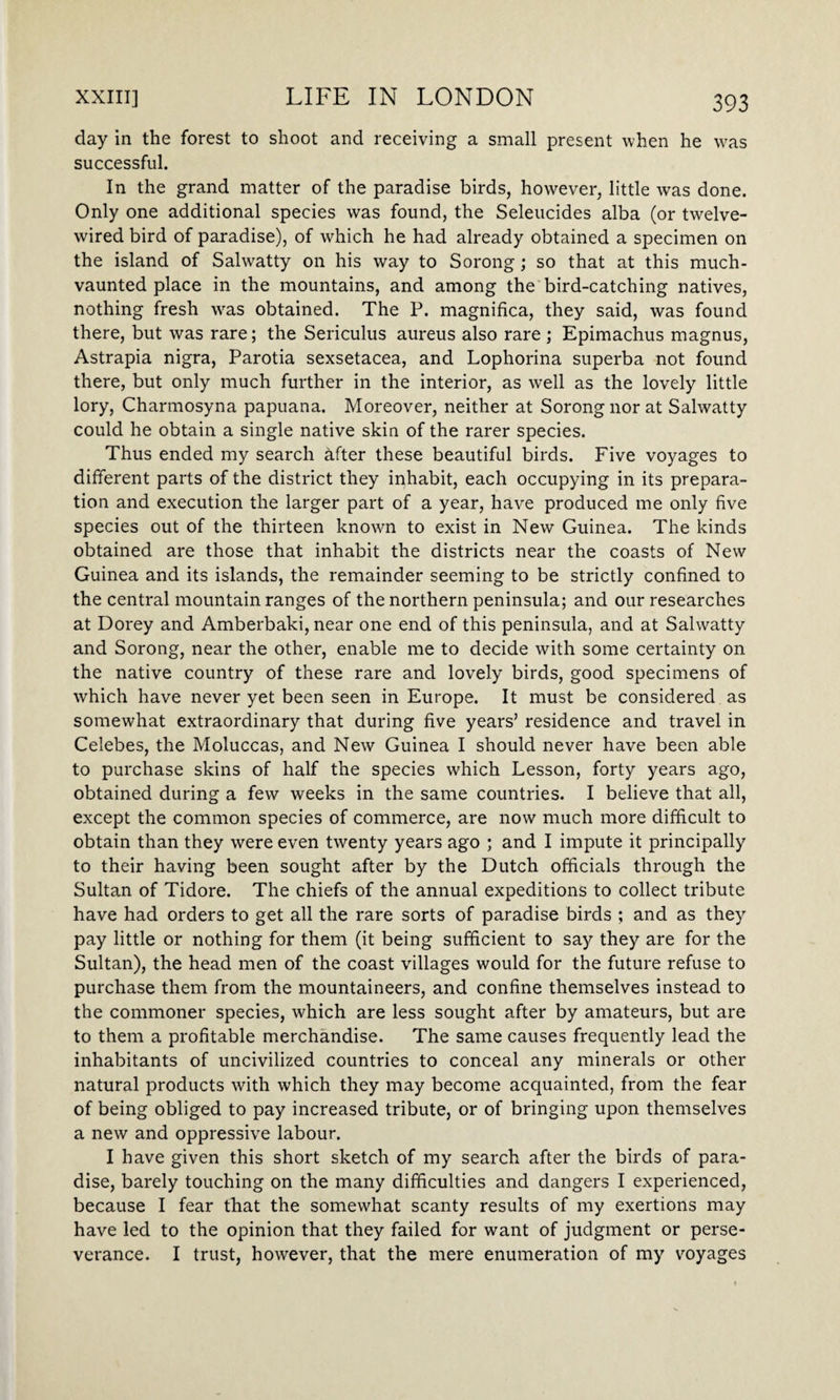 day in the forest to shoot and receiving a small present when he was successful. In the grand matter of the paradise birds, however, little was done. Only one additional species was found, the Seleucides alba (or twelve- wired bird of paradise), of which he had already obtained a specimen on the island of Salwatty on his way to Sorong; so that at this much- vaunted place in the mountains, and among the bird-catching natives, nothing fresh was obtained. The P. magnifica, they said, was found there, but was rare; the Sericulus aureus also rare ; Epimachus magnus, Astrapia nigra, Parotia sexsetacea, and Lophorina superba not found there, but only much further in the interior, as well as the lovely little lory, Charmosyna papuana. Moreover, neither at Sorong nor at Salwatty could he obtain a single native skin of the rarer species. Thus ended my search after these beautiful birds. Five voyages to different parts of the district they inhabit, each occupying in its prepara¬ tion and execution the larger part of a year, have produced me only five species out of the thirteen known to exist in New Guinea. The kinds obtained are those that inhabit the districts near the coasts of New Guinea and its islands, the remainder seeming to be strictly confined to the central mountain ranges of the northern peninsula; and our researches at Dorey and Amberbaki, near one end of this peninsula, and at Salwatty and Sorong, near the other, enable me to decide with some certainty on the native country of these rare and lovely birds, good specimens of which have never yet been seen in Europe. It must be considered as somewhat extraordinary that during five years’ residence and travel in Celebes, the Moluccas, and New Guinea I should never have been able to purchase skins of half the species which Lesson, forty years ago, obtained during a few weeks in the same countries. I believe that all, except the common species of commerce, are now much more difficult to obtain than they were even twenty years ago ; and I impute it principally to their having been sought after by the Dutch officials through the Sultan of Tidore. The chiefs of the annual expeditions to collect tribute have had orders to get all the rare sorts of paradise birds ; and as they pay little or nothing for them (it being sufficient to say they are for the Sultan), the head men of the coast villages would for the future refuse to purchase them from the mountaineers, and confine themselves instead to the commoner species, which are less sought after by amateurs, but are to them a profitable merchandise. The same causes frequently lead the inhabitants of uncivilized countries to conceal any minerals or other natural products with which they may become acquainted, from the fear of being obliged to pay increased tribute, or of bringing upon themselves a new and oppressive labour. I have given this short sketch of my search after the birds of para¬ dise, barely touching on the many difficulties and dangers I experienced, because I fear that the somewhat scanty results of my exertions may have led to the opinion that they failed for want of judgment or perse¬ verance. I trust, however, that the mere enumeration of my voyages