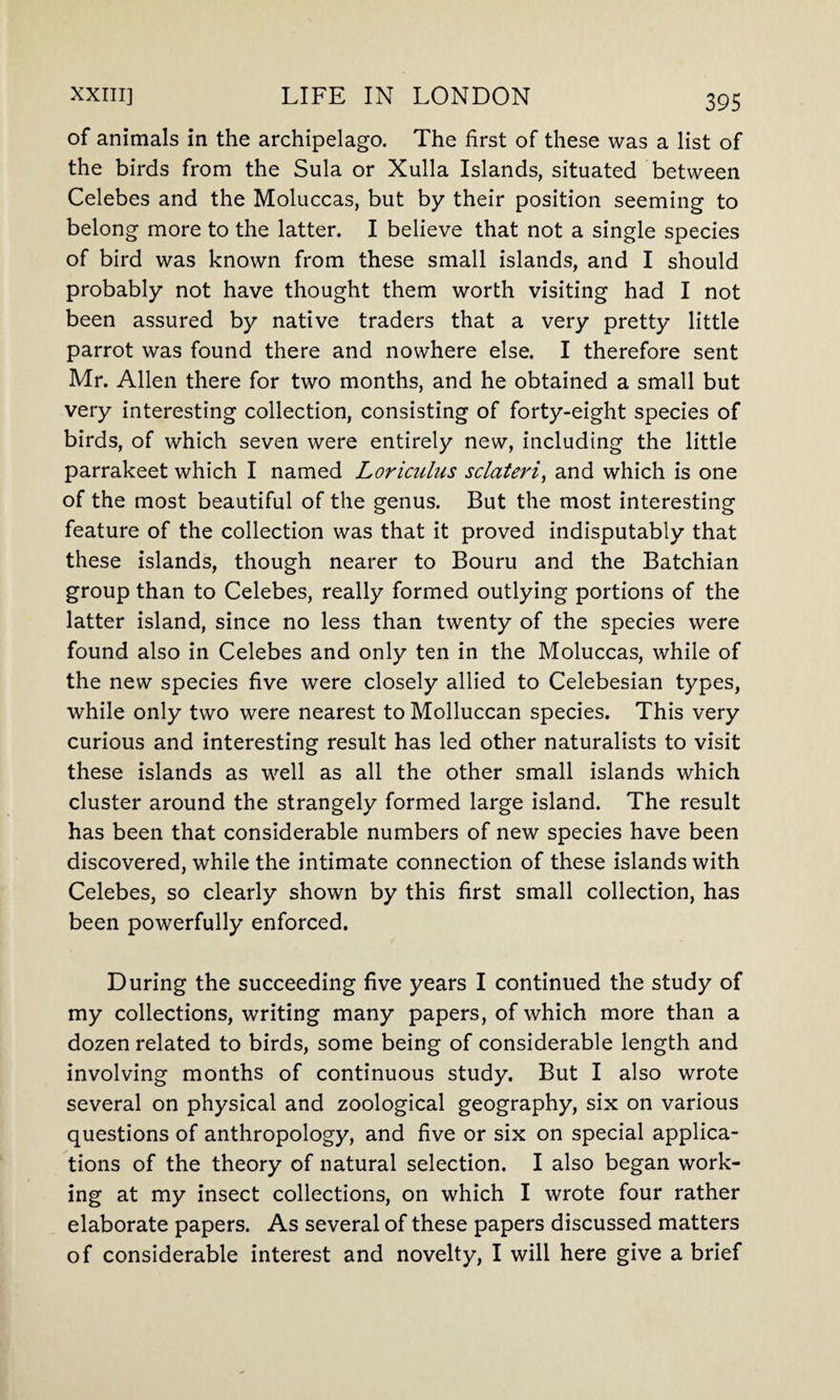 of animals in the archipelago. The first of these was a list of the birds from the Sula or Xulla Islands, situated between Celebes and the Moluccas, but by their position seeming to belong more to the latter. I believe that not a single species of bird was known from these small islands, and I should probably not have thought them worth visiting had I not been assured by native traders that a very pretty little parrot was found there and nowhere else. I therefore sent Mr. Allen there for two months, and he obtained a small but very interesting collection, consisting of forty-eight species of birds, of which seven were entirely new, including the little parrakeet which I named Loriciilns sclateri, and which is one of the most beautiful of the genus. But the most interesting feature of the collection was that it proved indisputably that these islands, though nearer to Bouru and the Batchian group than to Celebes, really formed outlying portions of the latter island, since no less than twenty of the species were found also in Celebes and only ten in the Moluccas, while of the new species five were closely allied to Celebesian types, while only two were nearest to Molluccan species. This very curious and interesting result has led other naturalists to visit these islands as well as all the other small islands which cluster around the strangely formed large island. The result has been that considerable numbers of new species have been discovered, while the intimate connection of these islands with Celebes, so clearly shown by this first small collection, has been powerfully enforced. During the succeeding five years I continued the study of my collections, writing many papers, of which more than a dozen related to birds, some being of considerable length and involving months of continuous study. But I also wrote several on physical and zoological geography, six on various questions of anthropology, and five or six on special applica¬ tions of the theory of natural selection. I also began work¬ ing at my insect collections, on which I wrote four rather elaborate papers. As several of these papers discussed matters of considerable interest and novelty, I will here give a brief