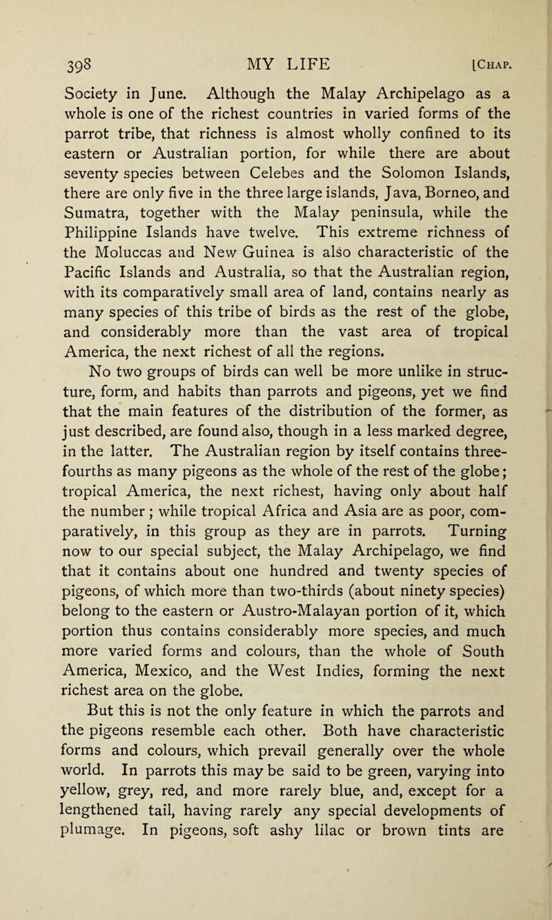 Society in June. Although the Malay Archipelago as a whole is one of the richest countries in varied forms of the parrot tribe, that richness is almost wholly confined to its eastern or Australian portion, for while there are about seventy species between Celebes and the Solomon Islands, there are only five in the three large islands, Java, Borneo, and Sumatra, together with the Malay peninsula, while the Philippine Islands have twelve. This extreme richness of the Moluccas and New Guinea is also characteristic of the Pacific Islands and Australia, so that the Australian region, with its comparatively small area of land, contains nearly as many species of this tribe of birds as the rest of the globe, and considerably more than the vast area of tropical America, the next richest of all the regions. No two groups of birds can well be more unlike in struc¬ ture, form, and habits than parrots and pigeons, yet we find that the main features of the distribution of the former, as just described, are found also, though in a less marked degree, in the latter. The Australian region by itself contains three- fourths as many pigeons as the whole of the rest of the globe; tropical America, the next richest, having only about half the number; while tropical Africa and Asia are as poor, com¬ paratively, in this group as they are in parrots. Turning now to our special subject, the Malay Archipelago, we find that it contains about one hundred and twenty species of pigeons, of which more than two-thirds (about ninety species) belong to the eastern or Austro-Malayan portion of it, which portion thus contains considerably more species, and much more varied forms and colours, than the whole of South America, Mexico, and the West Indies, forming the next richest area on the globe. But this is not the only feature in which the parrots and the pigeons resemble each other. Both have characteristic forms and colours, which prevail generally over the whole world. In parrots this may be said to be green, varying into yellow, grey, red, and more rarely blue, and, except for a lengthened tail, having rarely any special developments of plumage. In pigeons, soft ashy lilac or brown tints are