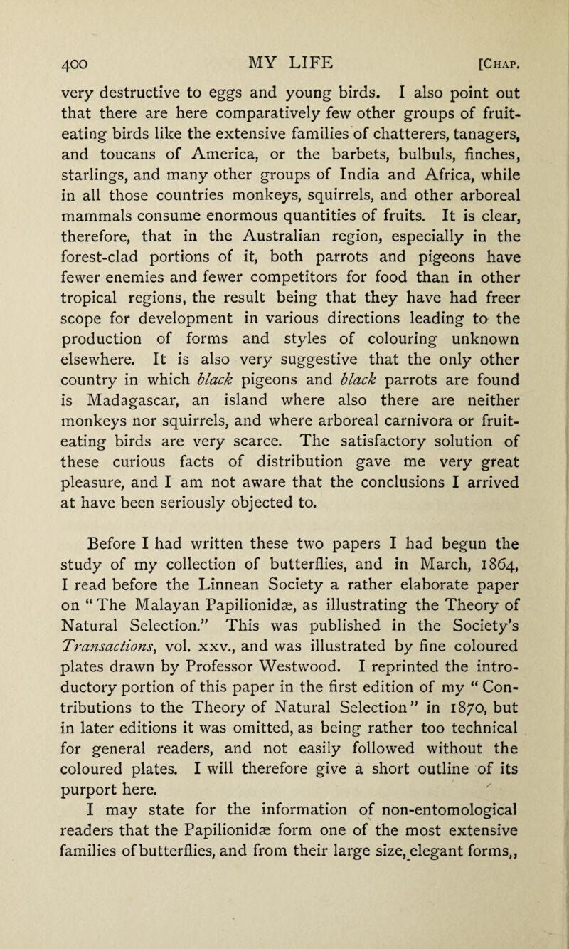 very destructive to eggs and young birds. I also point out that there are here comparatively few other groups of fruit¬ eating birds like the extensive families of chatterers, tanagers, and toucans of America, or the barbets, bulbuls, finches, starlings, and many other groups of India and Africa, while in all those countries monkeys, squirrels, and other arboreal mammals consume enormous quantities of fruits. It is clear, therefore, that in the Australian region, especially in the forest-clad portions of it, both parrots and pigeons have fewer enemies and fewer competitors for food than in other tropical regions, the result being that they have had freer scope for development in various directions leading to the production of forms and styles of colouring unknown elsewhere. It is also very suggestive that the only other country in which black pigeons and black parrots are found is Madagascar, an island where also there are neither monkeys nor squirrels, and where arboreal carnivora or fruit¬ eating birds are very scarce. The satisfactory solution of these curious facts of distribution gave me very great pleasure, and I am not aware that the conclusions I arrived at have been seriously objected to. Before I had written these two papers I had begun the study of my collection of butterflies, and in March, 1864, I read before the Linnean Society a rather elaborate paper on “ The Malayan Papilionidse, as illustrating the Theory of Natural Selection.” This was published in the Society’s Transactions, vol. xxv., and was illustrated by fine coloured plates drawn by Professor Westwood. I reprinted the intro¬ ductory portion of this paper in the first edition of my “ Con¬ tributions to the Theory of Natural Selection” in 1870, but in later editions it was omitted, as being rather too technical for general readers, and not easily followed without the coloured plates. I will therefore give a short outline of its purport here. I may state for the information of non-entomological readers that the Papilionidae form one of the most extensive families of butterflies, and from their large size, elegant forms,,